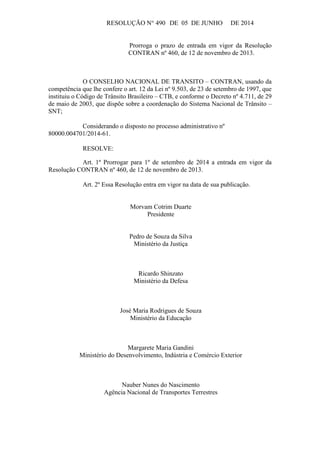 RESOLUÇÃO N° 490 DE 05 DE JUNHO DE 2014
Prorroga o prazo de entrada em vigor da Resolução
CONTRAN nº 460, de 12 de novembro de 2013.
O CONSELHO NACIONAL DE TRANSITO – CONTRAN, usando da
competência que lhe confere o art. 12 da Lei nº 9.503, de 23 de setembro de 1997, que
instituiu o Código de Trânsito Brasileiro – CTB, e conforme o Decreto nº 4.711, de 29
de maio de 2003, que dispõe sobre a coordenação do Sistema Nacional de Trânsito –
SNT;
Considerando o disposto no processo administrativo nº
80000.004701/2014-61.
RESOLVE:
Art. 1º Prorrogar para 1º de setembro de 2014 a entrada em vigor da
Resolução CONTRAN nº 460, de 12 de novembro de 2013.
Art. 2º Essa Resolução entra em vigor na data de sua publicação.
Morvam Cotrim Duarte
Presidente
Pedro de Souza da Silva
Ministério da Justiça
Ricardo Shinzato
Ministério da Defesa
José Maria Rodrigues de Souza
Ministério da Educação
Margarete Maria Gandini
Ministério do Desenvolvimento, Indústria e Comércio Exterior
Nauber Nunes do Nascimento
Agência Nacional de Transportes Terrestres
 
