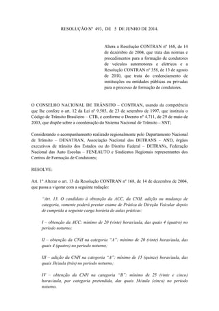 RESOLUÇÃO Nº 493, DE 5 DE JUNHO DE 2014.
Altera a Resolução CONTRAN nº 168, de 14
de dezembro de 2004, que trata das normas e
procedimentos para a formação de condutores
de veículos automotores e elétricos e a
Resolução CONTRAN nº 358, de 13 de agosto
de 2010, que trata do credenciamento de
instituições ou entidades públicas ou privadas
para o processo de formação de condutores.
O CONSELHO NACIONAL DE TRÂNSITO – CONTRAN, usando da competência
que lhe confere o art. 12 da Lei nº 9.503, de 23 de setembro de 1997, que instituiu o
Código de Trânsito Brasileiro – CTB, e conforme o Decreto nº 4.711, de 29 de maio de
2003, que dispõe sobre a coordenação do Sistema Nacional de Trânsito – SNT;
Considerando o acompanhamento realizado regionalmente pelo Departamento Nacional
de Trânsito – DENATRAN, Associação Nacional dos DETRANS – AND, órgãos
executivos de trânsito dos Estados ou do Distrito Federal – DETRANs, Federação
Nacional das Auto Escolas – FENEAUTO e Sindicatos Regionais representantes dos
Centros de Formação de Condutores;
RESOLVE:
Art. 1º Alterar o art. 13 da Resolução CONTRAN nº 168, de 14 de dezembro de 2004,
que passa a vigorar com a seguinte redação:
“Art. 13. O candidato à obtenção da ACC, da CNH, adição ou mudança de
categoria, somente poderá prestar exame de Prática de Direção Veicular depois
de cumprida a seguinte carga horária de aulas práticas:
I – obtenção da ACC: mínimo de 20 (vinte) horas/aula, das quais 4 (quatro) no
período noturno;
II – obtenção da CNH na categoria “A”: mínimo de 20 (vinte) horas/aula, das
quais 4 (quatro) no período noturno;
III – adição da CNH na categoria “A”: mínimo de 15 (quinze) horas/aula, das
quais 3h/aula (três) no período noturno;
IV – obtenção da CNH na categoria “B”: mínimo de 25 (vinte e cinco)
horas/aula, por categoria pretendida, das quais 5h/aula (cinco) no período
noturno.
 