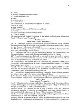 8
b) CNPJ; e
c) endereço completo do Estabelecimento.
II - Identificação do veículo:
a) placa;
b) marca e modelo; e
c) código Renavam.
III - Identificação do consignatário ou comprador do veículo:
(distrato ou venda)
a) nome completo;
b) CPF, se pessoa física, ou CNPJ, se pessoa jurídica; e
c) endereço.
IV - Data de saída do veículo no estabelecimento;
V - Valor do veículo;
VI - título do negócio jurídico - Devolução de Mercadoria em Consignação (distrato) ou
Venda de Mercadoria em Consignação.
CAPÍTULO V
DO ACESSO AO SISTEMA RENAVE
Art. 28 - Para obter acesso ao Sistema Renave, os Estabelecimentos ou as Entidades
Representativas do Setor deverão observar ao normativo do Denatran que disciplina o acesso
aos seus Sistemas e subsistemas informatizados.
Art. 29 - Para a utilização do Renave, os Estabelecimentos ou Entidades Representativas do
Setor serão cadastrados por meio eletrônico.
§ 1º - O cadastro de que trata o caput será mantido pelo Denatran, que o disponibilizará aos
Órgãos ou Entidades Executivos de Trânsito dos Estados e do Distrito Federal.
§ 2º - Toda alteração de endereço, abertura de nova unidade de venda ou revenda de veículos
novos ou usados, ou ainda a alterações societárias e/ou de administração será atualizada por
meio de interoperabilidade a ser estabelecida com a RFB.
Art. 30 - O cadastro será validado através de cruzamento das informações com a RFB e
permanecerá válido para utilização do Renave enquanto a identidade digital e o e-CNPJ do
cadastrado estiverem ativos.
Art. 31 - O acesso ao Renave será realizado com certificado digital (e-CNPJ ou e-CPF
associado por procuração eletrônica), e será monitorado e contabilizado para efeito de
cobrança dos valores referentes às transações realizadas.
§ 1º - Para a cobrança tratada no caput, considera-se o normativo vigente do Denatran quanto
aos valores a serem pagos pelos acessos aos seus bancos de dados.
§ 2º - O Renave deverá emitir, mensalmente, cobrança automática para pagamento dos
valores referentes aos acessos dos Estabelecimentos ou Entidades Representativas do Setor.
CAPÍTULO VI
DAS DISPOSIÇÕES FINAIS
Art. 32 - O Denatran poderá autorizar que Entidades Representativas do Setor disponibilizem
sistema eletrônico para envio das informações necessárias para o Registro Eletrônico de
Estoque de consignados no Renave, de forma integrada.
Parágrafo único - Na condição prevista no caput, o sistema deverá ser certificado
digitalmente, atendidos os requisitos de autenticidade, integridade, validade jurídica e
interoperabilidade da Infraestrutura de Chaves Públicas Brasileira (ICP-Brasil).
Art. 33 - No caso de compra e venda de veículo, o registro no Renave gera os mesmos efeitos
da comunicação de venda prevista no art. 134 do CTB.
Parágrafo único - O proprietário que vender seu veículo a Estabelecimento, nos termos desta
Resolução, com a formalização dessa transação por meio da emissão de NF-e e consequente
 