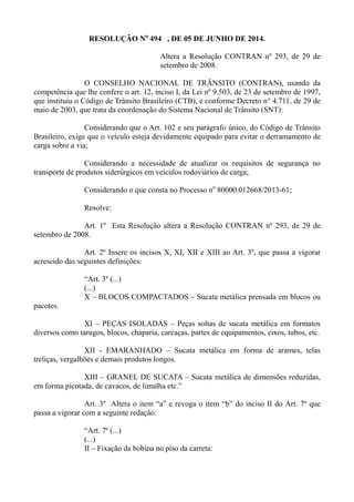 RESOLUÇÃO No
494 , DE 05 DE JUNHO DE 2014.
Altera a Resolução CONTRAN nº 293, de 29 de
setembro de 2008.
O CONSELHO NACIONAL DE TRÂNSITO (CONTRAN), usando da
competência que lhe confere o art. 12, inciso I, da Lei nº 9.503, de 23 de setembro de 1997,
que instituiu o Código de Trânsito Brasileiro (CTB), e conforme Decreto n° 4.711, de 29 de
maio de 2003, que trata da coordenação do Sistema Nacional de Trânsito (SNT):
Considerando que o Art. 102 e seu parágrafo único, do Código de Trânsito
Brasileiro, exige que o veículo esteja devidamente equipado para evitar o derramamento de
carga sobre a via;
Considerando a necessidade de atualizar os requisitos de segurança no
transporte de produtos siderúrgicos em veículos rodoviários de carga;
Considerando o que consta no Processo no
80000.012668/2013-61;
Resolve:
Art. 1º Esta Resolução altera a Resolução CONTRAN nº 293, de 29 de
setembro de 2008.
Art. 2º Insere os incisos X, XI, XII e XIII ao Art. 3º, que passa a vigorar
acrescido das seguintes definições:
“Art. 3º (...)
(...)
X – BLOCOS COMPACTADOS – Sucata metálica prensada em blocos ou
pacotes.
XI – PEÇAS ISOLADAS – Peças soltas de sucata metálica em formatos
diversos como tarugos, blocos, chaparia, carcaças, partes de equipamentos, eixos, tubos, etc.
XII - EMARANHADO – Sucata metálica em forma de arames, telas
treliças, vergalhões e demais produtos longos.
XIII – GRANEL DE SUCATA – Sucata metálica de dimensões reduzidas,
em forma picotada, de cavacos, de limalha etc.”
Art. 3º Altera o item “a” e revoga o item “b” do inciso II do Art. 7º que
passa a vigorar com a seguinte redação:
“Art. 7º (...)
(...)
II – Fixação da bobina no piso da carreta:
 
