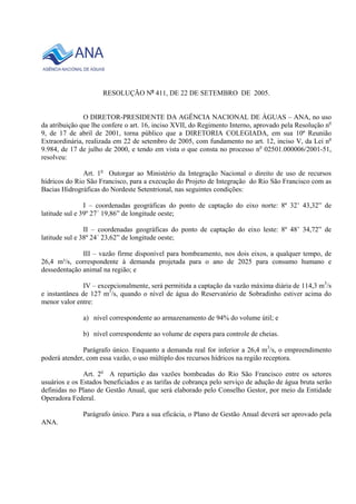 RESOLUÇÃO No 411, DE 22 DE SETEMBRO DE 2005. 
O DIRETOR-PRESIDENTE DA AGÊNCIA NACIONAL DE ÁGUAS – ANA, no uso 
da atribuição que lhe confere o art. 16, inciso XVII, do Regimento Interno, aprovado pela Resolução no 
9, de 17 de abril de 2001, torna público que a DIRETORIA COLEGIADA, em sua 10ª Reunião 
Extraordinária, realizada em 22 de setembro de 2005, com fundamento no art. 12, inciso V, da Lei no 
9.984, de 17 de julho de 2000, e tendo em vista o que consta no processo no 02501.000006/2001-51, 
resolveu: 
Art. 1o Outorgar ao Ministério da Integração Nacional o direito de uso de recursos 
hídricos do Rio São Francisco, para a execução do Projeto de Integração do Rio São Francisco com as 
Bacias Hidrográficas do Nordeste Setentrional, nas seguintes condições: 
I – coordenadas geográficas do ponto de captação do eixo norte: 8º 32’ 43,32” de 
latitude sul e 39º 27´ 19,86” de longitude oeste; 
II – coordenadas geográficas do ponto de captação do eixo leste: 8º 48’ 34,72” de 
latitude sul e 38º 24´ 23,62” de longitude oeste; 
III – vazão firme disponível para bombeamento, nos dois eixos, a qualquer tempo, de 
26,4 m³/s, correspondente à demanda projetada para o ano de 2025 para consumo humano e 
dessedentação animal na região; e 
IV – excepcionalmente, será permitida a captação da vazão máxima diária de 114,3 m3/s 
e instantânea de 127 m3/s, quando o nível de água do Reservatório de Sobradinho estiver acima do 
menor valor entre: 
a) nível correspondente ao armazenamento de 94% do volume útil; e 
b) nível correspondente ao volume de espera para controle de cheias. 
Parágrafo único. Enquanto a demanda real for inferior a 26,4 m3/s, o empreendimento 
poderá atender, com essa vazão, o uso múltiplo dos recursos hídricos na região receptora. 
Art. 2o A repartição das vazões bombeadas do Rio São Francisco entre os setores 
usuários e os Estados beneficiados e as tarifas de cobrança pelo serviço de adução de água bruta serão 
definidas no Plano de Gestão Anual, que será elaborado pelo Conselho Gestor, por meio da Entidade 
Operadora Federal. 
Parágrafo único. Para a sua eficácia, o Plano de Gestão Anual deverá ser aprovado pela 
ANA. 
 