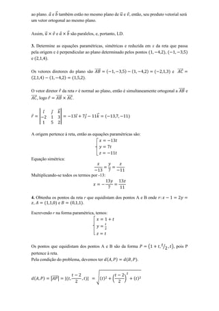 ao plano. e ⃗ também estão no mesmo plano de ⃗ e , então, seu produto vetorial será
um vetor ortogonal ao mesmo plano.


Assim, ⃗        e         ⃗ são paralelos, e, portanto, LD.

3. Determine as equações paramétricas, simétricas e reduzida em x da reta que passa
pela origem e é perpendicular ao plano determinado pelos pontos        ,
e        .

Os vetores diretores do plano são ⃗⃗⃗⃗⃗                                        e ⃗⃗⃗⃗⃗
                             .

O vetor diretor da reta r é normal ao plano, então é simultaneamente ortogonal a ⃗⃗⃗⃗⃗ e
⃗⃗⃗⃗⃗ , logo  ⃗⃗⃗⃗⃗ ⃗⃗⃗⃗⃗ .


                 ⃗
    |                 |                    ⃗



A origem pertence à reta, então as equações paramétricas são:




Equação simétrica:


Multiplicando-se todos os termos por -13:




4. Obtenha os pontos da reta r que equidistam dos pontos A e B onde
 ,            e             .

Escrevendo r na forma paramétrica, temos:




Os pontos que equidistam dos pontos A e B são da forma                (   ⁄   ), pois P
pertence à reta.
Pela condição do problema, devemos ter                            .



           |⃗⃗⃗⃗⃗ |                        √        (         )
 