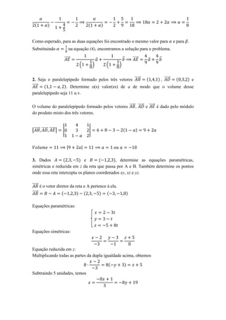 Como esperado, para as duas equações foi encontrado o mesmo valor para                  e para .
Substituindo                   na equação (4), encontramos a solução para o problema.

                       ⃗⃗⃗⃗⃗                                 ⃗   ⃗⃗⃗⃗⃗         ⃗
                                    (         )    (     )


2. Seja o paralelepípedo formado pelos três vetores ⃗⃗⃗⃗⃗    , ⃗⃗⃗⃗⃗       e
⃗⃗⃗⃗⃗             . Determine o(s) valor(es) de a de modo que o volume desse
paralelepípedo seja 11 u.v.

O volume do paralelepípedo formado pelos vetores ⃗⃗⃗⃗⃗ , ⃗⃗⃗⃗⃗ e ⃗⃗⃗⃗⃗ é dado pelo módulo
do produto misto dos três vetores.


[⃗⃗⃗⃗⃗ ⃗⃗⃗⃗⃗ ⃗⃗⃗⃗⃗ ]   |                  |


                           |         |

3. Dados                     e               , determine as equações paramétricas,
simétricas e reduzida em z da reta que passa por A e B. Também determine os pontos
onde essa reta intercepta os planos coordenados xy, xz e yz.

⃗⃗⃗⃗⃗ é o vetor diretor da reta e A pertence à ela.
⃗⃗⃗⃗⃗

Equações paramétricas:




Equações simétricas:


Equação reduzida em z:
Multiplicando todas as partes da dupla igualdade acima, obtemos


Subtraindo 5 unidades, temos
 