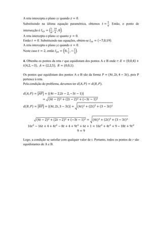 A reta intercepta o plano xy quando                 .
Substituindo na última equação paramétrica, obtemos              . Então, o ponto de

intersecção é                 (   ).
A reta intercepta o plano xz quanto
Então        . Substituindo nas equações, obtém-se                .
A reta intercepta o plano yz quando        .
Neste caso              , então        (       ).


4. Obtenha os pontos da reta r que equidistam dos pontos A e B onde
                                     .

Os pontos que equidistam dos pontos A e B são da forma                          , pois P
pertence à reta.
Pela condição do problema, devemos ter                 .

             |⃗⃗⃗⃗⃗ |     |                             |
                        √

             |⃗⃗⃗⃗⃗ |     |                |   √



        √                                                   √




Logo, a condição se satisfaz com qualquer valor de t. Portanto, todos os pontos de r são
equidistantes de A e B.
 