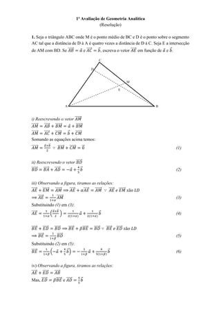 1ª Avaliação de Geometria Analítica
                                                                                (Resolução)

1. Seja o triângulo ABC onde M é o ponto médio de BC e D é o ponto sobre o segmento
AC tal que a distância de D à A é quatro vezes a distância de D à C. Seja E a intersecção
de AM com BD. Se ⃗⃗⃗⃗⃗       e ⃗⃗⃗⃗⃗ ⃗ , escreva o vetor ⃗⃗⃗⃗⃗ em função de e ⃗ .

                                                                                                      C

                                                                                         D


                                                                                                                             M

                                                                                                                    E



                                                   A                                                                             B


i) Reescrevendo o vetor ⃗⃗⃗⃗⃗⃗
⃗⃗⃗⃗⃗⃗ ⃗⃗⃗⃗⃗ ⃗⃗⃗⃗⃗⃗      ⃗⃗⃗⃗⃗⃗
⃗⃗⃗⃗⃗⃗            ⃗⃗⃗⃗⃗               ⃗⃗⃗⃗⃗⃗           ⃗            ⃗⃗⃗⃗⃗⃗
Somando as equações acima temos:
                  ⃗       ⃗
⃗⃗⃗⃗⃗⃗                                   ⃗⃗⃗⃗⃗⃗            ⃗⃗⃗⃗⃗⃗            ⃗                                                       (1)


ii) Reescrevendo o vetor ⃗⃗⃗⃗⃗⃗
⃗⃗⃗⃗⃗⃗ ⃗⃗⃗⃗⃗ ⃗⃗⃗⃗⃗             ⃗                                                                                                     (2)


iii) Observando a figura, tiramos as relações:
⃗⃗⃗⃗⃗  ⃗⃗⃗⃗⃗⃗ ⃗⃗⃗⃗⃗⃗ ⃗⃗⃗⃗⃗    ⃗⃗⃗⃗⃗ ⃗⃗⃗⃗⃗⃗ ⃗⃗⃗⃗⃗                                                                    ⃗⃗⃗⃗⃗⃗
         ⃗⃗⃗⃗⃗                          ⃗⃗⃗⃗⃗⃗                                                                                       (3)
Substituindo (1) em (3):
                                  ⃗      ⃗
⃗⃗⃗⃗⃗                         (                )                                                  ⃗                                  (4)


⃗⃗⃗⃗⃗            ⃗⃗⃗⃗⃗                ⃗⃗⃗⃗⃗⃗           ⃗⃗⃗⃗⃗                     ⃗⃗⃗⃗⃗       ⃗⃗⃗⃗⃗⃗       ⃗⃗⃗⃗⃗   ⃗⃗⃗⃗⃗
         ⃗⃗⃗⃗⃗                          ⃗⃗⃗⃗⃗⃗                                                                                       (5)
Substituindo (2) em (5):
⃗⃗⃗⃗⃗                         (                    ⃗)                                                      ⃗                         (6)


iv) Observando a figura, tiramos as relações:
⃗⃗⃗⃗⃗ ⃗⃗⃗⃗⃗ ⃗⃗⃗⃗⃗
Mas, ⃗⃗⃗⃗⃗                             ⃗⃗⃗⃗⃗ e ⃗⃗⃗⃗⃗                         ⃗
 