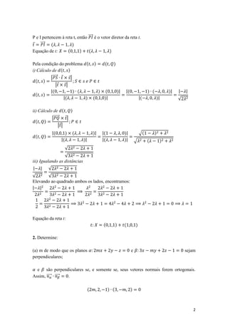 P e I pertencem à reta t, então ⃗⃗⃗⃗⃗ é o vetor diretor da reta t.
⃗ ⃗⃗⃗⃗⃗ (             )
Equação de t:      (       )     (             )

Pela condição do problema ( )   (                          )
i) Cálculo de ( )
          |⃗⃗⃗⃗⃗ ⃗ ⃗|
  ( )
              | ⃗ ⃗|
          |(          ) (     ) (                              )|   |(                ) (           )|   |   |
  ( )
                  |(      ) (   )|                                               |(         )|           √

ii) Cálculo de (      )
           |⃗⃗⃗⃗⃗⃗ ⃗|
  (    )
                 | ⃗|
                    |(        )   (            )|   |(              )|           √(         )
    (       )
                         |(           )|            |(              )|       √        (         )
                              √
                  √
iii) Igualando as distâncias
|       |       √
√      √
Elevando ao quadrado ambos os lados, encontramos:
| |




Equação da reta t:
                                                    (          )    (        )

2. Determine:

(a) m de modo que os planos                                              e                                   sejam
perpendiculares;

  e são perpendiculares se, e somente se, seus vetores normais forem ortogonais.
Assim, ⃗⃗⃗⃗⃗ ⃗⃗⃗⃗⃗ .

                                           (             ) (             )



                                                                                                                 2
 