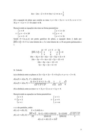 (b) a equação do plano que contém as retas                                                                             e
                      onde      .

Reescrevendo as equações das retas na forma paramétrica:

                                                                                      

Sendo          (           ) um ponto genérico do plano, a equação deste é dada por
[⃗⃗⃗⃗⃗⃗ ⃗ ⃗]       . ⃗ é o vetor diretor de r, ⃗ o vetor diretor de s e R um ponto pertencente a
r.


                                [⃗⃗⃗⃗⃗⃗ ⃗ ⃗]          |                                               |

                                          (           )            (                )        (            )




3. Calcule:

(a) a distância entre os planos                                                                   e                            ;

 (         )   (      ),          (           )
                            |                                                  |                                √
 (         )   (      )
                                      √                                                 √             √

(b) a distância entre as retas                                             e                                .

Reescrevendo as equações na forma paramétrica:

                                                                                 



r e s são paralelas, então:
  ( )        ( )                 (                )
                      |⃗⃗⃗⃗⃗⃗ ⃗|              |(                       )        (            )|       |(         )|   √(   )
  ( )        ( )
                            | ⃗|                              |(               )|                      |(       )|
                                                  (       )            (           )         √




                                                                                                                                   3
 