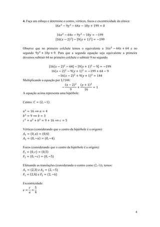 4. Faça um esboço e determine o centro, vértices, focos e excentricidade da cônica:




                         [   (     ) ]       [ (   ) ]

Observe que no primeiro colchete temos o equivalente a                     e no
segundo                 . Para que a segunda equação seja equivalente a primeira
devemos subtrair 64 no primeiro colchete e subtrair 9 no segundo.

                    [   (   )           ]    [ (   )      ]
                         (   )          (      )
                             (          )      (   )
Multiplicando a equação por ⁄       :
                              (          )     (   )

A equação acima representa uma hipérbole.

Centro:     (      ).




Vértices (considerando que o centro da hipérbole é a origem):
      (    ) ( )
      (     ) (        )

Focos (considerando que o centro da hipérbole é a origem):
     ( ) ( )
     (     ) (       )

Efetuando as translações (considerando o centro como (2,-1)), temos:
     ( )e           (     )
     ( )e          (     )

Excentricidade:




                                                                                      4
 