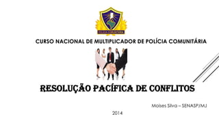 CURSO NACIONAL DE MULTIPLICADOR DE POLÍCIA COMUNITÁRIA

RESOLUÇÃO PACÍFICA DE CONFLITOS
Moises Silva – SENASP/MJ
2014

 