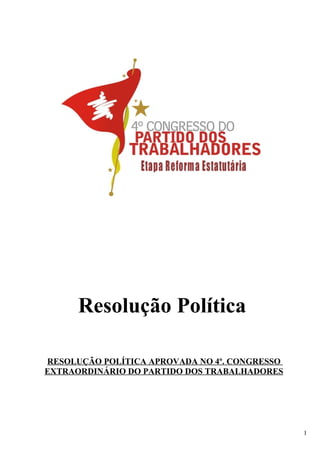 Resolução Política

RESOLUÇÃO POLÍTICA APROVADA NO 4º. CONGRESSO
EXTRAORDINÁRIO DO PARTIDO DOS TRABALHADORES




                                               1
 