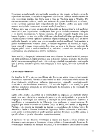 Em síntese, a atual situação internacional é marcada por três grandes variáveis: a crise do
capitalismo neoliberal, o declínio da hegemonia dos Estados Unidos e o deslocamento do
eixo geopolítico mundial (do Norte para o Sul, do Ocidente para o Oriente). Do
cruzamento destas variáveis, resulta um ambiente de grande instabilidade econômica,
social e política, agravada pelo comportamento dos Estados Unidos, que para tentar
reverter seu declínio, recorre cada vez mais a soluções militares.
Podemos dizer que vivemos um período de transição, de duração incerta e de desfecho
imprevisível, que dependerá da correlação de força que se estabeleça dentro de cada país
e em âmbito internacional.No terreno mundial, há uma crescente disputa entre dois
blocos de países: por um lado, o bloco liderado pelos Estados Unidos, que hegemonizou
a velha ordem neoliberal e pretende continuar hegemonizando; por outro lado, um bloco
multipolar liderado por países que vem recusando o modelo neoliberal. Neste cenário, a
grande novidade está na América Latina. A crescente hegemonia da esquerda, na região,
torna possível proteger nossos países dos efeitos da crise e da disputa; participar da
disputa global contra o modelo neoliberal; e, inclusive, construir um caminho para a
construção de uma alternativa ao próprio capitalismo.

Neste sentido, a integração latino-americana, especialmente da América do Sul, cumpre
um papel estratégico. Sempre lembrando que as riquezas humanas e naturais da América
do Sul tornam nossa região palco da cobiça e da agressividade das potências, motivo pelo
qual é preciso acelerar o passo: mais integração e mais rápido, deve ser a postura do
Brasil.

Os desafios do momento

Os desafios do PT e do governo Dilma não devem ser vistos como exclusivamente
econômicos, nem como restritos ao crescimento do País. Defendemos outro modelo de
desenvolvimento, socialmente inclusivo, regionalmente integrado, tecnologicamente
avançado e ambientalmente sustentado. Tal modelo implica criar condições para
reformas estruturais, articuladas ao aprofundamento da democracia e da construção de
uma nova sociedade.

Dentre estes desafios encontram-se a continuidade na ampliação do mercado interno
(onde tem papel decisivo a redução da pobreza e das desigualdades, a geração de
empregos e valorização dos salários), a elevação de nossa capacidade científica e
tecnológica, a universalização da Educação com qualidade, o equacionamento de
gargalos que tolhem o avanço do Sistema Único de Saúde, do Sistema de Segurança
Pública, e do sistema de prestação de Justiça, a consolidação do Sistema Único de
Assistência Social e Sistema Nacional de Segurança Pública Alimentar e Nutricional,
assim como o enfrentamento de quatro grandes questões de fundo: a questão agrária, a
questão urbana, a questão tributária e a questão ambiental.

A resolução de tais desafios econômicos e sociais está ligada a novos avanços na
democracia, entre os quais se destacam a reforma política, a democratização dos meios de
comunicação, mudanças na natureza do Estado, e a necessidade de um sistema eficiente

                                                                                              10
 