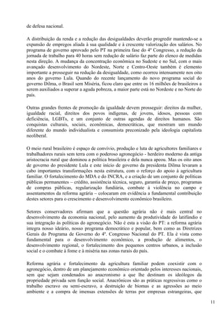 de defesa nacional.

A distribuição da renda e a redução das desigualdades deverão progredir mantendo-se a
expansão de empregos aliada à sua qualidade e à crescente valorização dos salários. No
programa de governo aprovado pelo PT na primeira fase do 4º Congresso, a redução da
jornada de trabalho para 40 horas sem redução de salário faz parte do elenco de medidas
nesta direção. A mudança da concentração econômica no Sudeste e no Sul, com o mais
avançado desenvolvimento do Nordeste, Norte e Centro-Oeste também é elemento
importante a prosseguir na redução da desigualdade, como ocorreu intensamente nos oito
anos do governo Lula. Quando do recente lançamento do novo programa social do
governo Dilma, o Brasil sem Miséria, ficou claro que entre os 16 milhões de brasileiros a
serem auxiliados a superar a aguda pobreza, a maior parte está no Nordeste e no Norte do
país.

Outras grandes frentes de promoção da igualdade devem prosseguir: direitos da mulher,
igualdade racial, direitos dos povos indígenas, de jovens, idosos, pessoas com
deficiência, LGBTs, e um conjunto de outras agendas de direitos humanos. São
conquistas culturais, sociais, econômicas, democráticas, que mostram um mundo
diferente do mundo individualista e consumista preconizado pela ideologia capitalista
neoliberal.

O meio rural brasileiro é espaço de convívio, produção e luta de agricultores familiares e
trabalhadores rurais sem terra com o poderoso agronegócio - herdeiro moderno da antiga
aristocracia rural que dominou a política brasileira e dela nunca apeou. Mas os oito anos
de governo do presidente Lula e este início de governo da presidenta Dilma levaram a
cabo importantes transformações nesta estrutura, com o reforço do apoio à agricultura
familiar. O fortalecimento do MDA e do INCRA, e a criação de um conjunto de políticas
públicas permanentes – crédito, assistência técnica, seguro, garantia de preço, programas
de compras públicas, regularização fundiária, combate à violência no campo e
assentamentos da reforma agrária – colocaram em evidência a fundamental contribuição
destes setores para o crescimento e desenvolvimento econômico brasileiro.

Setores conservadores afirmam que a questão agrária não é mais central no
desenvolvimento da economia nacional, pelo aumento da produtividade do latifúndio e
sua integração às políticas do agronegócio. Não é esta a visão do PT: a reforma agrária
integra nosso ideário, nosso programa democrático e popular, bem como as Diretrizes
Gerais do Programa de Governo do 4º. Congresso Nacional do PT. Ela é vista como
fundamental para o desenvolvimento econômico, a produção de alimentos, o
desenvolvimento regional, o fortalecimento dos pequenos centros urbanos, a inclusão
social e o combate à fome e à miséria nas zonas rurais do país.

Reforma agrária e fortalecimento da agricultura familiar podem coexistir com o
agronegócio, dentro de um planejamento econômico orientado pelos interesses nacionais,
sem que sejam condenados ao anacronismo a que lhe destinam os ideólogos da
propriedade privada sem função social. Anacrônicos são as práticas regressivas como o
trabalho escravo ou semi-escravo, a destruição de biomas e as agressões ao meio
ambiente e a compra de imensas extensões de terras por empresas estrangeiras, que

                                                                                             11
 