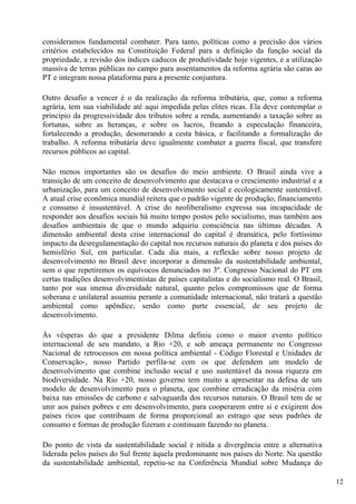 consideramos fundamental combater. Para tanto, políticas como a precisão dos vários
critérios estabelecidos na Constituição Federal para a definição da função social da
propriedade, a revisão dos índices caducos de produtividade hoje vigentes, e a utilização
massiva de terras públicas no campo para assentamentos da reforma agrária são caras ao
PT e integram nossa plataforma para a presente conjuntura.

Outro desafio a vencer é o da realização da reforma tributária, que, como a reforma
agrária, tem sua viabilidade até aqui impedida pelas elites ricas. Ela deve contemplar o
princípio da progressividade dos tributos sobre a renda, aumentando a taxação sobre as
fortunas, sobre as heranças, e sobre os lucros, freando a especulação financeira,
fortalecendo a produção, desonerando a cesta básica, e facilitando a formalização do
trabalho. A reforma tributária deve igualmente combater a guerra fiscal, que transfere
recursos públicos ao capital.

Não menos importantes são os desafios do meio ambiente. O Brasil ainda vive a
transição de um conceito de desenvolvimento que destacava o crescimento industrial e a
urbanização, para um conceito de desenvolvimento social e ecologicamente sustentável.
A atual crise econômica mundial reitera que o padrão vigente de produção, financiamento
e consumo é insustentável. A crise do neoliberalismo expressa sua incapacidade de
responder aos desafios sociais há muito tempo postos pelo socialismo, mas também aos
desafios ambientais de que o mundo adquiriu consciência nas últimas décadas. A
dimensão ambiental desta crise internacional do capital é dramática, pelo fortíssimo
impacto da desregulamentação do capital nos recursos naturais do planeta e dos países do
hemisfério Sul, em particular. Cada dia mais, a reflexão sobre nosso projeto de
desenvolvimento no Brasil deve incorporar a dimensão da sustentabilidade ambiental,
sem o que repetiremos os equívocos denunciados no 3º. Congresso Nacional do PT em
certas tradições desenvolvimentistas de países capitalistas e do socialismo real. O Brasil,
tanto por sua imensa diversidade natural, quanto pelos compromissos que de forma
soberana e unilateral assumiu perante a comunidade internacional, não tratará a questão
ambiental como apêndice, senão como parte essencial, de seu projeto de
desenvolvimento.

Às vésperas do que a presidente Dilma definiu como o maior evento político
internacional de seu mandato, a Rio +20, e sob ameaça permanente no Congresso
Nacional de retrocessos em nossa política ambiental - Código Florestal e Unidades de
Conservação-, nosso Partido perfila-se com os que defendem um modelo de
desenvolvimento que combine inclusão social e uso sustentável da nossa riqueza em
biodiversidade. Na Rio +20, nosso governo tem muito a apresentar na defesa de um
modelo de desenvolvimento para o planeta, que combine erradicação da miséria com
baixa nas emissões de carbono e salvaguarda dos recursos naturais. O Brasil tem de se
unir aos países pobres e em desenvolvimento, para cooperarem entre si e exigirem dos
países ricos que contribuam de forma proporcional ao estrago que seus padrões de
consumo e formas de produção fizeram e continuam fazendo no planeta.

Do ponto de vista da sustentabilidade social é nítida a divergência entre a alternativa
liderada pelos países do Sul frente àquela predominante nos países do Norte. Na questão
da sustentabilidade ambiental, repetiu-se na Conferência Mundial sobre Mudança do

                                                                                              12
 