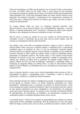 Clima em Copenhague, em 2009, esta divergência com os Estados Unidos e outros países
do Norte. Lá, Brasil, África do Sul, Índia, China e outros países do Sul mostraram
convergência de propostas também neste campo. As posições do Brasil apresentadas pelo
então presidente Lula, e pela atual presidenta Dilma, que então ministra chefiava nossa
delegação, são bastante avançadas e constituíram-se em compromissos unilaterais de
nosso país, para a redução das emissões de carbono, que contém, mas não se limita à
redução do desmatamento.

Na recente disputa ainda em curso no Congresso Nacional brasileiro entre
desenvolvimento versus desenvolvimento com sustentabilidade ambiental, o governo
Dilma e a bancada parlamentar do PT assumiram a liderança da defesa desta segunda
alternativa, mais adequada aos interesses estratégicos do país e do mundo.

Mas há muito a avançar no sentido de um novo modelo de desenvolvimento que
contemple o social e o ambiental, seja na área rural, seja nas nossas cidades, onde são
enormes as consequências funestas desta dicotomia.

Nas cidades, onde vivem 80% da população brasileira, impõe-se vencer o desafio da
reforma urbana. Nelas, convivem a violência urbana e o apartheid social. A especulação
imobiliária agrava as condições de vida e o caos nas metrópoles, tornando urgentes
reformas radicais na ocupação espacial, a fim de eliminar as situações de risco ambiental.
É preciso aumentar as áreas verdes nas cidades, alterar a matriz da mobilidade urbana,
priorizando os transportes coletivos. Do mesmo modo, é vital construir massivamente
habitações de interesse social, sem, contudo reproduzir o padrão de segregação sócio-
espacial que empurra os pobres para as periferias dos grandes centros urbanos. Os
projetos urbanos do PAC nas áreas de habitação, saneamento e mobilidade urbana, as
realizações do programa Minha casa Minha Vida e as obras de infra-estrutura urbana
ligadas à Copa do Mundo e às Olimpíadas devem ser orientadas por esta perspectiva não
segregacionista.

Entre os imensos desafios a vencer está a brutal desigualdade ainda existente no País: a
desigualdade de gênero, a desigualdade racial, a homofobia e todas as formas de
preconceito, a violência e a violação dos direitos humanos.

Outro importante desafio diz respeito à realidade da juventude. A população jovem nunca
foi tão grande na América Latina e no Brasil, fenômeno considerado um “bônus
demográfico” fundamental para a construção de projetos de desenvolvimento e para
nossa estratégia de modelo econômico alternativo. Hoje e nos próximos dez anos, trata-se
de uma parcela significativa da classe trabalhadora e de beneficiários de programas
sociais que merece atenção especial. A exclusão social, associada à permanente difusão
do individualismo, do consumismo, da futilidade e do autoritarismo constituem uma
combinação explosiva na disputa ideológica destes setores sociais.

A juventude negra é vitima de um conjunto de desigualdades que combina um sistema
educacional de baixa qualidade, desemprego, falta de perspectivas de uma vida digna,
tráfico de drogas e armas, baixo acesso ao lazer, a políticas de cultura e esporte, além do

                                                                                              13
 