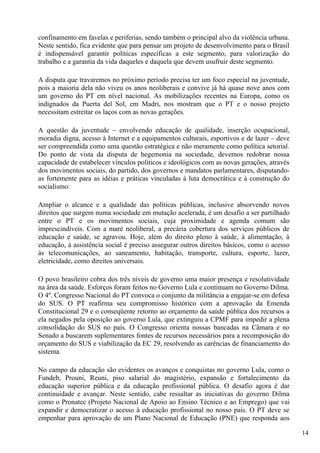 confinamento em favelas e periferias, sendo também o principal alvo da violência urbana.
Neste sentido, fica evidente que para pensar um projeto de desenvolvimento para o Brasil
é indispensável garantir políticas específicas a este segmento, para valorização do
trabalho e a garantia da vida daqueles e daquela que devem usufruir deste segmento.

A disputa que travaremos no próximo período precisa ter um foco especial na juventude,
pois a maioria dela não viveu os anos neoliberais e convive já há quase nove anos com
um governo do PT em nível nacional. As mobilizações recentes na Europa, como os
indignados da Puerta del Sol, em Madri, nos mostram que o PT e o nosso projeto
necessitam estreitar os laços com as novas gerações.

A questão da juventude – envolvendo educação de qualidade, inserção ocupacional,
moradia digna, acesso à Internet e a equipamentos culturais, esportivos e de lazer – deve
ser compreendida como uma questão estratégica e não meramente como política setorial.
Do ponto de vista da disputa de hegemonia na sociedade, devemos redobrar nossa
capacidade de estabelecer vínculos políticos e ideológicos com as novas gerações, através
dos movimentos sociais, do partido, dos governos e mandatos parlamentares, disputando-
as fortemente para as idéias e práticas vinculadas à luta democrática e à construção do
socialismo.

Ampliar o alcance e a qualidade das políticas públicas, inclusive absorvendo novos
direitos que surgem numa sociedade em mutação acelerada, é um desafio a ser partilhado
entre o PT e os movimentos sociais, cuja proximidade e agenda comum são
imprescindíveis. Com a maré neoliberal, a precária cobertura dos serviços públicos de
educação e saúde, se agravou. Hoje, além do direito pleno à saúde, à alimentação, à
educação, à assistência social é preciso assegurar outros direitos básicos, como o acesso
às telecomunicações, ao saneamento, habitação, transporte, cultura, esporte, lazer,
eletricidade, como direitos universais.

O povo brasileiro cobra dos três níveis de governo uma maior presença e resolutividade
na área da saúde. Esforços foram feitos no Governo Lula e continuam no Governo Dilma.
O 4º. Congresso Nacional do PT convoca o conjunto da militância a engajar-se em defesa
do SUS. O PT reafirma seu compromisso histórico com a aprovação da Emenda
Constitucional 29 e o conseqüente retorno ao orçamento da saúde pública dos recursos a
ela negados pela oposição ao governo Lula, que extinguiu a CPMF para impedir a plena
consolidação do SUS no país. O Congresso orienta nossas bancadas na Câmara e no
Senado a buscarem suplementares fontes de recursos necessários para a recomposição do
orçamento do SUS e viabilização da EC 29, resolvendo as carências de financiamento do
sistema.

No campo da educação são evidentes os avanços e conquistas no governo Lula, como o
Fundeb, Prouni, Reuni, piso salarial do magistério, expansão e fortalecimento da
educação superior pública e da educação profissional pública. O desafio agora é dar
continuidade e avançar. Neste sentido, cabe ressaltar as iniciativas do governo Dilma
como o Pronatec (Projeto Nacional de Apoio ao Ensino Técnico e ao Emprego) que vai
expandir e democratizar o acesso à educação profissional no nosso país. O PT deve se
empenhar para aprovação de um Plano Nacional de Educação (PNE) que responda aos

                                                                                            14
 