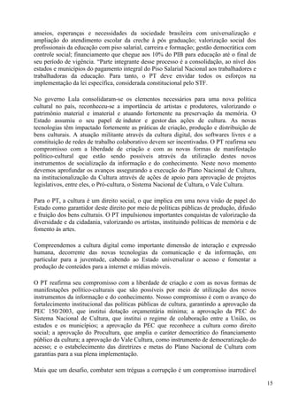 anseios, esperanças e necessidades da sociedade brasileira com universalização e
ampliação do atendimento escolar da creche à pós graduação; valorização social dos
profissionais da educação com piso salarial, carreira e formação; gestão democrática com
controle social; financiamento que chegue aos 10% do PIB para educação até o final de
seu período de vigência. “Parte integrante desse processo é a consolidação, ao nível dos
estados e municípios do pagamento integral do Piso Salarial Nacional aos trabalhadores e
trabalhadoras da educação. Para tanto, o PT deve envidar todos os esforços na
implementação da lei específica, considerada constitucional pelo STF.

No governo Lula consolidaram-se os elementos necessários para uma nova política
cultural no país, reconheceu-se a importância de artistas e produtores, valorizando o
patrimônio material e imaterial e atuando fortemente na preservação da memória. O
Estado assumiu o seu papel de indutor e gestor das ações de cultura. As novas
tecnologias têm impactado fortemente as práticas de criação, produção e distribuição de
bens culturais. A atuação militante através da cultura digital, dos softwares livres e a
constituição de redes de trabalho colaborativo devem ser incentivadas. O PT reafirma seu
compromisso com a liberdade de criação e com as novas formas de manifestação
político-cultural que estão sendo possíveis através da utilização destes novos
instrumentos de socialização da informação e do conhecimento. Neste novo momento
devemos aprofundar os avanços assegurando a execução do Plano Nacional de Cultura,
na institucionalização da Cultura através de ações de apoio para aprovação de projetos
legislativos, entre eles, o Pró-cultura, o Sistema Nacional de Cultura, o Vale Cultura.

Para o PT, a cultura é um direito social, o que implica em uma nova visão de papel do
Estado como garantidor deste direito por meio de políticas públicas de produção, difusão
e fruição dos bens culturais. O PT impulsionou importantes conquistas de valorização da
diversidade e da cidadania, valorizando os artistas, instituindo políticas de memória e de
fomento às artes.

Compreendemos a cultura digital como importante dimensão de interação e expressão
humana, decorrente das novas tecnologias da comunicação e da informação, em
particular para a juventude, cabendo ao Estado universalizar o acesso e fomentar a
produção de conteúdos para a internet e mídias móveis.

O PT reafirma seu compromisso com a liberdade de criação e com as novas formas de
manifestações político-culturais que são possíveis por meio de utilização dos novos
instrumentos da informação e do conhecimento. Nosso compromisso é com o avanço do
fortalecimento institucional das políticas públicas de cultura, garantindo a aprovação da
PEC 150/2003, que institui dotação orçamentária mínima; a aprovação da PEC do
Sistema Nacional de Cultura, que institui o regime de colaboração entre a União, os
estados e os municípios; a aprovação da PEC que reconhece a cultura como direito
social; a aprovação do Procultura, que amplia o caráter democrático do financiamento
público da cultura; a aprovação do Vale Cultura, como instrumento de democratização do
acesso; e o estabelecimento das diretrizes e metas do Plano Nacional de Cultura com
garantias para a sua plena implementação.

Mais que um desafio, combater sem tréguas a corrupção é um compromisso inarredável

                                                                                             15
 
