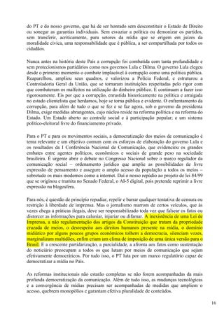 do PT e do nosso governo, que há de ser honrado sem desconstituir o Estado de Direito
ou sonegar as garantias individuais. Sem esvaziar a política ou demonizar os partidos,
sem transferir, acriticamente, para setores da mídia que se erigem em juízes da
moralidade cívica, uma responsabilidade que é pública, a ser compartilhada por todos os
cidadãos.

Nunca antes na história deste País a corrupção foi combatida com tanta profundidade e
sem protecionismos partidários como nos governos Lula e Dilma. O governo Lula elegeu
desde o primeiro momento o combate implacável à corrupção como uma política pública.
Reaparelhou, ampliou seus quadros, e valorizou a Polícia Federal, e estruturou a
Controladoria Geral da União, que se tornaram instituições respeitadas pelo rigor com
que combateram os malfeitos na utilização do dinheiro público. E continuam a fazer isso
rigorosamente. Eis por que a corrupção, enrustida historicamente na política e arraigada
no estado clientelista que herdamos, hoje se torna pública e evidente. O enfrentamento da
corrupção, para além de tudo o que se fez e se faz agora, sob o governo da presidenta
Dilma, exige medidas abrangentes, cujo núcleo reside na reforma política e na reforma do
Estado. Um Estado aberto ao controle social e à participação popular; e um sistema
político-eleitoral livre do financiamento privado.

Para o PT e para os movimentos sociais, a democratização dos meios de comunicação é
tema relevante e um objetivo comum com os esforços de elaboração do governo Lula e
os resultados da I Conferência Nacional de Comunicação, que evidenciou os grandes
embates entre agentes políticos, econômicos e sociais de grande peso na sociedade
brasileira. É urgente abrir o debate no Congresso Nacional sobre o marco regulador da
comunicação social – ordenamento jurídico que amplie as possibilidades de livre
expressão de pensamento e assegure o amplo acesso da população a todos os meios –
sobretudo os mais modernos como a internet. Daí o nosso repúdio ao projeto de lei 84/99
que se originou e tramita no Senado Federal, o AI-5 digital, pois pretende reprimir a livre
expressão na blogosfera.

Para nós, é questão de princípio repudiar, repelir e barrar qualquer tentativa de censura ou
restrição à liberdade de imprensa. Mas o jornalismo marrom de certos veículos, que às
vezes chega a práticas ilegais, deve ser responsabilizado toda vez que falsear os fatos ou
distorcer as informações para caluniar, injuriar ou difamar. A inexistência de uma Lei de
Imprensa, a não regulamentação dos artigos da Constituição que tratam da propriedade
cruzada de meios, o desrespeito aos direitos humanos presente na mídia, o domínio
midiático por alguns poucos grupos econômicos tolhem a democracia, silenciam vozes,
marginalizam multidões, enfim criam um clima de imposição de uma única versão para o
Brasil. E a crescente partidarização, a parcialidade, a afronta aos fatos como sustentação
do noticiário preocupam a todos os que lutam por meios de comunicação que sejam
efetivamente democráticos. Por tudo isso, o PT luta por um marco regulatório capaz de
democratizar a mídia no País.

As reformas institucionais não estarão completas se não forem acompanhadas da mais
profunda democratização da comunicação. Além de tudo isso, as mudanças tecnológicas
e a convergência de mídias precisam ser acompanhadas de medidas que ampliem o
acesso, quebrem monopólios e garantam efetiva pluralidade de conteúdos.

                                                                                               16
 