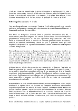 Ainda no campo da comunicação, é preciso aprofundar as políticas públicas para a
juventude, num contexto em que a própria noção de cidadania cultural se redesenha num
cenário de convergência tecnológica, de economia e de serviços. Tais políticas devem
voltar-se para a ampliação da fruição cultural e da qualidade da educação no Brasil.

Reforma política e reforma do Estado

Sem a reforma política e a reforma do Estado, o Brasil enfrentará mais cedo ou mais
tarde uma profunda crise, causada pelo confronto entre as necessidades da cidadania e a
inadequação a elas do sistema político.

Em debate no Congresso Nacional, entre as propostas apresentadas pelo PT, o
financiamento público de campanha e o voto em lista devem ser considerados objetivos
programáticos estratégicos do PT. Nas duas experiências do governo Lula, o PT viveu
todas as contradições, riscos e desafios do chamado presidencialismo de coalizão,
herdado da transição conservadora, através do qual o presidente eleito por voto
majoritário em primeiro ou segundo turno não tem formado uma maioria no Congresso
Nacional para governar.

Carecendo de maioria estável no Congresso Nacional, o presidencialismo brasileiro se
abre quase automaticamente à paralisia decisória de governo ou a situações potenciais de
crise institucional. Mais além desta problemática, é a própria expressão democrática e
auto-reformadora do princípio da soberania popular, no sentido da formação de novos
direitos cidadãos ou de criação de leis mais avançadas que fica fortemente comprometida
ou parcialmente neutralizada com o atual sistema eleitoral que distorce profundamente a
representação do povo brasileiro.

O financiamento privado das campanhas, em particular do modo como é exercido no
Brasil, praticamente sem controle e em um país de tal desigualdade estrutural de renda, é
um verdadeiro atentado ao princípio republicano de que a democracia deve ser baseada
nos direitos simétricos dos cidadãos e cidadãs. Trabalhadores, mulheres, pobres, negros,
agricultores familiares e sem terra, indígenas, são profundamente sub-representados. E os
ricos, empresários e grandes proprietários rurais têm seu poder de representação
escandalosamente majorado.

Com a vigência do atual sistema de financiamento privado de campanhas, a cada eleição
renovam-se e reproduzem-se os esquemas de corrupção, vinculando financiamento
ilegais a compromissos não públicos de eleitos com suas fontes financiadoras. O voto em
pessoas e não em partidos é a grande arma dos políticos fisiológicos, verdadeira tradução
da tradição transformista da política brasileira, isto é, de realizar mudanças não através de
rupturas democráticas, mas de transições negociadas e pactuadas pragmaticamente, nas
quais os atores políticos atualizam e mudam seus posicionamentos originais na cena
política.

Estas características antidemocráticas do sistema eleitoral estabelecem um verdadeiro

                                                                                                17
 