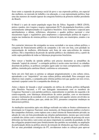 fosso entre a expansão da presença social do povo e sua expressão política, em especial
das mulheres, no mercado de trabalho e na educação, e a sua representação política, hoje
uma das menores do mundo (apesar da conquista histórica da primeira mulher presidenta
do Brasil).

O Brasil é o país de maior população negra fora da África. Segundo o IBGE (2010),
pretos e pardos, isto é negras e negros, representam 50,7% da população brasileira e estão
extremamente subrepresentados no Legislativo brasileiro. Esse momento é especial para
aprofundarmos o debate, refletirmos, alterarmos o quadro político nacional e criar
mecanismos legais e regulatórios para ampliarmos a representação política de negros e
negras nas instâncias do sistema político e eleitoral do país, nos municípios, estados e na
União.

Por contrariar interesses tão arraigados na nossa sociedade e na nossa cultura política, a
conquista do financiamento público de campanha e do voto em lista, com paridade na
representação de mulheres, dificilmente será fruto de uma auto-reforma do sistema
político. Daí a importância da pressão da opinião pública e da cidadania ativa, a partir da
união supra-partidária de todas as lideranças progressistas brasileiras.

Para vencer a batalha da opinião pública será preciso desmontar as armadilhas da
chamada “espiral de cinismo”: a corrupção política é aceita como inevitável, os cidadãos
desertam da política, os políticos corruptos agem cada vez mais corruptamente, a opinião
pública, instruída pela cantilena liberal, conforma-se ceticamente.

Seria um erro fatal para os petistas se adequar pragmaticamente a esta cultura cínica,
aprendendo a ser “majoritário” em uma cultura política anticidadã. Para conseguir seus
objetivos mais amplos, a campanha pela reforma política terá que ganhar um tom cívico,
nacional e popular como foi a campanha das diretas já.

Antes e depois de lançada a atual campanha em defesa da reforma política deflagrada
pelo Diretório Nacional, o PT tem dialogado intensamente com os membros do
Congresso Nacional e com partidos políticos, especialmente os partidos de esquerda e de
centro-esquerda, com lideranças democráticas de outros partidos, com os movimentos
sociais e instituições da sociedade civil, em particular com aqueles setores envolvidos na
luta pela reforma política, para que, ainda em 2011, possamos conquistar mudanças na
democracia política.

As mediações necessárias após este diálogo realizado em todas as frentes culminaram na
priorização no Congresso Nacional, neste momento, do financiamento público exclusivo
das campanhas eleitorais, como ruptura com o atual sistema de financiamento privado; na
adoção do voto em lista preordenada nas eleições parlamentares, mesmo que convivendo
a metade dos eleitos com o sistema atual de lista aberta; na garantia da presença de sexos
diferentes na lista (dois e um) como um passo importante no caminho da paridade; no fim
das coligações proporcionais para fortalecimento dos partidos na sociedade; na ampliação
da participação direta na política através da remoção de obstáculos que hoje a dificultam.
Por ser uma prioridade estratégica do PT, envidaremos todos os esforços para aprovar

                                                                                              18
 