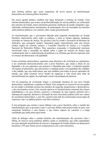uma reforma política que, nesta conjuntura, dê novos passos na transformação
democrática do sistema político brasileiro.

Em nossa agenda política, também tem lugar destacado a reforma do Estado. Uma
reforma democrática, que avance na profissionalização do serviço público, na valorização
das carreiras de Estado, maior autonomia gerencial, instâncias de gestão colegiada e que,
sobretudo, institucionalize instrumentos de participação ativa da sociedade nas decisões
sobre políticas públicas e no controle sobre a ação governamental.

As transformações que o movimento liderado pela esquerda introduziram no Estado
brasileiro repercutiram sobre todos os poderes, e nisto se situam algumas mudanças
ocorridas no sistema de Justiça. No governo Lula foi criada a Secretaria da Reforma do
Judiciário, que conseguiu cumprir importante papel, especialmente para que fossem
criados órgãos de controle externo, o Conselho Nacional de Justiça e o Conselho
Nacional do Ministério Público. Para seguirmos avançando, é fundamental continuar
envolvendo toda a sociedade no debate sobre o papel do sistema de Justiça (que
evidentemente não é a judicialização da política) e as reformas que devem expressar nele
os avanços da democracia e da igualdade.

Como socialistas democráticos, queremos uma alternativa de civilização ao capitalismo,
a ser construída democraticamente com o povo brasileiro, que esteja à altura de sua
dignidade e de sua esperança, que promova a liberdade para todos, a soberania popular
em regime de pluralismo, que universalize a condição plena e em igualdade dos cidadãos
e das cidadãs, que seja multi-étnica, que seja solidária com todos os povos oprimidos do
mundo, que saiba construir novos modos de organizar a vida social para além da
mercantilização do capital, da exploração social e da predação da natureza.

Um tal programa de civilização requer a construção histórica de um novo Estado
democrático, republicano e popular no Brasil. Esta conquista só é possível em um quadro
de um amplo e profundo ascenso dos partidos de esquerda, progressistas e democráticos,
e dos movimentos sociais. Este ascenso apoia-se no fortalecimento estrutural das classes
trabalhadoras e de seus direitos, promove a formação de uma maioria eleitoral sob a
liderança da esquerda, dinamiza a formação de uma consciência pública afim aos valores
do socialismo democrático, e, por fim, constrói uma rede de comunicação social capaz de
expressar e dar voz pública plural a este bloco histórico.

É este programa que orienta o nosso diálogo com o povo brasileiro sobre o sentido das
transformações que os governos Lula e o governo Dilma estão promovendo no país, suas
conquistas históricas e seus limites, o que fomos capazes de construir e a longa
caminhada que ainda temos pela frente.

Além de dialogar sobre o sentido histórico das transformações dos governos Lula e
Dilma, de renovar nossa polêmica pública contra os neoliberais, que estão empenhados
em uma operação transformista de renovar a linguagem do Estado mínimo na democracia
brasileira, o PT quer firmar novos compromissos com o povo brasileiro.



                                                                                            19
 