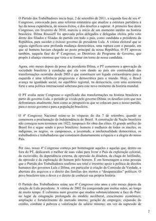 O Partido dos Trabalhadores inicia hoje, 2 de setembro de 2011, a segunda fase de seu 4°
Congresso, convocada para uma reforma estatutária que atualize a estrutura partidária à
luz da nossa experiência, de nossos êxitos, e dos desafios a superar. A primeira fase deste
Congresso, em fevereiro de 2010, marcou o início de um momento inédito na história
brasileira: Dilma Rousseff foi aprovada pelos delegados e delegadas eleitos pelo voto
direto dos filiados e filiadas do partido em todo o país, como candidata a presidenta da
República, para suceder o exitoso governo do presidente Lula. A vitória eleitoral que se
seguiu significou uma profunda mudança democrática, uma ruptura com o passado, em
que só homens haviam chegado ao posto principal da nossa República. O PT aprovou
também, naquela fase do 4º Congresso, as Diretrizes do Programa de Governo, que
propôs à aliança vitoriosa que viria a se formar em torno de nossa candidata.

Agora, oito meses depois da posse da presidenta Dilma, o PT comemora a aprovação da
sociedade brasileira à condução que ela vem dando ao país em continuidade das
transformações ocorridas desde 2003 e que constituem um legado extraordinário para a
esquerda e uma referência progressista e democrática para o mundo. Hoje, o Brasil
avança na igualdade social, no equilíbrio regional, na democracia, com uma economia
forte e uma política internacional soberana para este novo momento da história mundial.

O PT avalia neste Congresso o significado das transformações na história brasileira a
partir do governo Lula, o período já vivido pelo governo Dilma, os desafios com que nos
defrontamos atualmente, bem como as perspectivas que se colocam para o nosso partido,
para o nosso governo e para a população brasileira.

O 4º Congresso Nacional reúne-se às vésperas do dia 7 de setembro, quando se
comemora a proclamação da Independência do Brasil. A construção da Nação brasileira
não começou nem terminou em 1822; tampouco foi obra das elites. O grande artífice do
Brasil foi e segue sendo o povo brasileiro: homens e mulheres de todos os rincões; os
indígenas, os negros, os camponeses, a juventude, a intelectualidade democrática, os
trabalhadores e trabalhadoras que constroem diuturnamente a riqueza e a alegria do nosso
País.

Por isso, nosso 4º Congresso começa por homenagear aqueles e aquelas que, dentro ou
fora do PT, dedicaram o melhor de suas vidas para livrar o País da exploração colonial,
da escravidão, da dependência externa, da opressão da ditadura, da chaga do latifúndio,
da opressão e da exploração do homem pelo homem. É em homenagem a estas pessoas
que o Partido dos Trabalhadores reafirma seu total e irrestrito apoio à política de direitos
humanos dos governos Lula e Dilma, em particular à criação da Comissão da Verdade, a
abertura dos arquivos e o direito das famílias dos mortos e “desaparecidos” políticos. O
povo brasileiro tem o dever e o direito de conhecer sua própria história.

O Partido dos Trabalhadores reúne seu 4º Congresso oito anos e oito meses depois da
eleição de Lula presidente. A vitória de 2002 foi conquistada por muitas mãos, ao longo
de muito tempo. E culminou num governo que mudou substancialmente a face do País:
no lugar da estagnação prolongada do modelo neoliberal, crescimento econômico;
ampliação e fortalecimento do mercado interno; geração de empregos; expansão do
crédito, combate à pobreza e valorização do salário mínimo; em vez da supressão de

                                                                                               2
 
