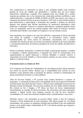 Este compromisso se materializa no apoio a uma campanha pública pela iniciativa
popular de novas leis cidadãs, que aprofundem o caminho para um novo estado:
democrático, republicano e popular. Esta campanha pelas leis cidadãs são a melhor
resposta que podemos dar à crise internacional, criada pelas políticas neoliberais e pelo
capital financeiro e à oposição do PSDB, do DEM e do PPS, que atacam, sem cessar, as
conquistas dos direitos históricos do povo brasileiro. O PT luta, na atual reforma política,
para democratizar a apresentação e tramitação das emendas e projetos de iniciativa
popular, mas também para facilitar mecanismos de democracia participativa como
plebiscitos e referendos. Entraves às reformas democráticas e populares poderão muitas
vezes ser enfrentados através da consulta popular sobre temas de interesse nacional,
solicitados pelo Partido e seus aliados no Congresso e nos movimentos sociais.

Essas propostas, um conjunto a ser mais bem definido e organizado de forma articulada
com forças de esquerda e centro-esquerda e os movimentos sociais, estarão
consubstanciadas em vários pontos de articulação, concatenadas com o próprio
calendário dos desafios do país, nas formas de propostas legislativas de nossas bancadas
e, em dimensão prioritária, de iniciativas populares de novas leis cidadãs, de plebiscitos e
referendos.

Dentre as reformas, destacamos: a reforma do Estado; a participação popular; o combate
à corrupção e reforma administrativa; a regulação dos meios de comunicação; nova
regulamentação do capital financeiro; a reforma tributária; o contrato coletivo, a
organização no local de trabalho e o fim do imposto sindical; as cotas raciais; a reforma
agrária e a reforma urbana.

O momento atual e as eleições de 2012

O 4º Congresso do Partido dos Trabalhadores faz um balanço positivo destes primeiros
oito meses do governo Dilma. Balanço que é compartilhado pela maioria do povo
brasileiro, como apontam todas as pesquisas de opinião e atestam as manifestações de
apreço à presidenta em todos os eventos públicos.

Além do Governo Federal, o PT governa cinco estados brasileiros e centenas de
municípios. A construção da democracia e da igualdade social em um país das dimensões
do Brasil passa, para além das lutas sociais e culturais, pela combinação de governos nas
diferentes esferas da federação. Nos governos estaduais do Acre, Bahia, Distrito Federal,
Rio Grande do Sul e Sergipe, o PT lidera um bloco de forças implementando
transformações no caminho do desenvolvimento. Da soma destes governos municipais,
estaduais e federal resulta uma mudança concreta da vida do povo brasileiro,
consolidando o PT como uma referência mundial contra o neoliberalismo e suas crises.

Defender, apoiar e dar sustentação ao governo Dilma, dentro e fora do Congresso
Nacional, é tarefa fundamental na atual conjuntura. Não apenas porque ele vem dando
continuidade, com avanços, às mudanças iniciadas pelo presidente Lula, mas igualmente
porque a crise global requer solidariedade do PT e dos demais partidos que integram o
governo de coalizão.

                                                                                               20
 