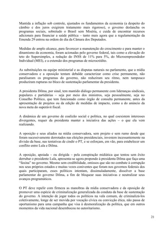 Mantida a inflação sob controle, ajustados os fundamentos da economia (a despeito do
câmbio e dos juros exigirem tratamento mais rigoroso), o governo deslancha os
programas sociais, sobretudo o Brasil sem Miséria, e cuida de encontrar recursos
adicionais para financiar a saúde pública – tanto mais agora que a regulamentação da
Emenda 29 entrou na ordem do dia da Câmara dos Deputados.

Medidas de amplo alcance, para favorecer a manutenção do crescimento e para manter o
dinamismo da economia, foram acionadas pelo governo federal, tais como a elevação do
teto do Supersimples, a redução do INSS de 11% para 5%, do Microempreendedor
Individual (MEI), e a extensão dos programas de microcrédito.

As substituições na equipe ministerial e as disputas naturais no parlamento, que a mídia
conservadora e a oposição tentam debalde caracterizar como crise permanente, não
paralisaram os programas do governo, não reduziram seu ritmo, nem tampouco
produziram rupturas no bloco de sustentação parlamentar da presidenta.

A presidenta Dilma, por sinal, tem mantido diálogo permanente com lideranças sindicais,
populares e partidárias – seja por meio dos ministros, seja pessoalmente, seja no
Conselho Político, que tem funcionado como órgão de consulta permanente, antes da
apresentação de projetos ou da edição de medidas de impacto, como a do anúncio da
nova meta do superávit fiscal.

A dinâmica de um governo de coalizão social e política, no qual coexistem interesses
divergentes, requer da presidenta manter a iniciativa das ações – o que ela vem
realizando.

A oposição e seus aliados na mídia conservadora, sem projeto e sem rumo desde que
foram sucessivamente derrotados nas eleições presidenciais, investem incessantemente na
divisão da base, nas tentativas de cindir o PT, e se esforçam, em vão, para estabelecer um
conflito entre Lula e Dilma.

A oposição, apoiada – ou dirigida – pela conspiração midiática que tentou sem êxito
derrubar o presidente Lula, apresenta-se agora propondo à presidenta Dilma que faça uma
“faxina” no governo. Mesmo sem credibilidade, omissos que são no combate à corrupção
nos seus próprios estados e muitas vezes coniventes que foram nos governos federais dos
quais participaram, esses políticos intentam, dissimuladamente, dissolver a base
parlamentar do governo Dilma, a fim de bloquear suas iniciativas e neutralizar seus
avanços programáticos.

O PT deve repelir com firmeza as manobras da mídia conservadora e da oposição de
promover uma espécie de criminalização generalizada da conduta da base de sustentação
do governo. A intenção de jogar todos os políticos na vala comum, de criminalizá-los
coletivamente, longe de ser movida por vocação cívica ou convicção ética, não passa de
oportunismo para uma campanha que visa à desmoralização da política, que em outros
momentos da vida nacional desembocou no autoritarismo.

                                                                                             21
 
