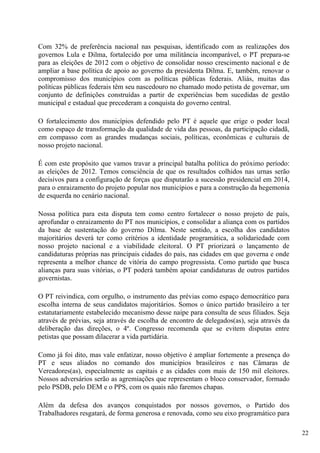 Com 32% de preferência nacional nas pesquisas, identificado com as realizações dos
governos Lula e Dilma, fortalecido por uma militância incomparável, o PT prepara-se
para as eleições de 2012 com o objetivo de consolidar nosso crescimento nacional e de
ampliar a base política de apoio ao governo da presidenta Dilma. E, também, renovar o
compromisso dos municípios com as políticas públicas federais. Aliás, muitas das
políticas públicas federais têm seu nascedouro no chamado modo petista de governar, um
conjunto de definições construídas a partir de experiências bem sucedidas de gestão
municipal e estadual que precederam a conquista do governo central.

O fortalecimento dos municípios defendido pelo PT é aquele que erige o poder local
como espaço de transformação da qualidade de vida das pessoas, da participação cidadã,
em compasso com as grandes mudanças sociais, políticas, econômicas e culturais de
nosso projeto nacional.

É com este propósito que vamos travar a principal batalha política do próximo período:
as eleições de 2012. Temos consciência de que os resultados colhidos nas urnas serão
decisivos para a configuração de forças que disputarão a sucessão presidencial em 2014,
para o enraizamento do projeto popular nos municípios e para a construção da hegemonia
de esquerda no cenário nacional.

Nossa política para esta disputa tem como centro fortalecer o nosso projeto de país,
aprofundar o enraizamento do PT nos municípios, e consolidar a aliança com os partidos
da base de sustentação do governo Dilma. Neste sentido, a escolha dos candidatos
majoritários deverá ter como critérios a identidade programática, a solidariedade com
nosso projeto nacional e a viabilidade eleitoral. O PT priorizará o lançamento de
candidaturas próprias nas principais cidades do país, nas cidades em que governa e onde
representa a melhor chance de vitória do campo progressista. Como partido que busca
alianças para suas vitórias, o PT poderá também apoiar candidaturas de outros partidos
governistas.

O PT reivindica, com orgulho, o instrumento das prévias como espaço democrático para
escolha interna de seus candidatos majoritários. Somos o único partido brasileiro a ter
estatutariamente estabelecido mecanismo desse naipe para consulta de seus filiados. Seja
através de prévias, seja através de escolha de encontro de delegados(as), seja através da
deliberação das direções, o 4º. Congresso recomenda que se evitem disputas entre
petistas que possam dilacerar a vida partidária.

Como já foi dito, mas vale enfatizar, nosso objetivo é ampliar fortemente a presença do
PT e seus aliados no comando dos municípios brasileiros e nas Câmaras de
Vereadores(as), especialmente as capitais e as cidades com mais de 150 mil eleitores.
Nossos adversários serão as agremiações que representam o bloco conservador, formado
pelo PSDB, pelo DEM e o PPS, com os quais não faremos chapas.

Além da defesa dos avanços conquistados por nossos governos, o Partido dos
Trabalhadores resgatará, de forma generosa e renovada, como seu eixo programático para

                                                                                            22
 
