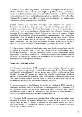as cidades, o modo petista de governar. Defenderemos na campanha um novo ciclo de
reformas lideradas pelo poder local, que amplie as políticas sociais, a participação
popular e o desenvolvimento econômico no âmbito municipal. A direção nacional
comandará um processo de elaboração programática que permita o reforço do debate
sobre questões próprias a cada cidade através de propostas e projetos que articulem uma
visão comum sobre o futuro de nossos municípios.

Também faremos das campanhas municipais uma trincheira em defesa da
democratização do Estado brasileiro como caminho estratégico para eliminar os
privilégios das oligarquias, as fortalezas da corrupção e o poder dos grandes grupos
econômicos. Todos nossos candidatos militarão, desde suas tribunas e palanques, pela
aprovação da reforma política e eleitoral. Explicarão aos eleitores de todos os rincões a
necessidade de se implantar o financiamento público das campanhas e do voto em lista
pré-ordenada, além da adoção de novos mecanismos democráticos como as leis de
iniciativa popular a convocação de plebiscitos e a realização de referendos. Essas serão
nossas bandeiras para nos contrapormos ao discurso demagógico e oportunista das forças
conservadoras, que se recusam a mudanças estruturais no sistema político brasileiro.

O 4º. Congresso do Partido dos Trabalhadores autoriza a direção nacional a adotar todas
as medidas de preparação para a disputa eleitoral em 2012, em conformidade com as
orientações acima estabelecidas. Isso significa não apenas a implantação de nossa política
programática e de alianças, mas também a construção de mecanismos para impulsionar o
lançamento de candidaturas competitivas, a construção das estruturas de campanha e o
embate político contra a oposição de direita.

Convocação à militância petista

O 4º Congresso Extraordinário do PT convoca toda a sua militância a desenvolver nossa
política em apoio ao governo da presidenta Dilma para que ele siga desenvolvendo e
aprofundando, as transformações sociais, econômicas, políticas e culturais que foram
iniciadas a partir de 2003, quando o presidente Lula assumiu. Essa política do partido, de
apoio ao governo da presidenta Dilma, ganha ainda mais importância num momento de
crise econômica internacional, para que sigam as políticas de garantia do emprego, de
fortalecimento do mercado de massas e de distribuição de renda.

A luta para assegurar o fortalecimento do partido nas eleições de 2012, elegendo o
máximo de prefeitos e prefeitas, vereadores e vereadoras próprios. As eleições de 2012
são entendidas, simultaneamente, como momento de fortalecimento do nosso partido,
fortalecimento do poder local, de construção de uma correlação de forças favorável às
eleições de 2014 e de consolidação de nossa hegemonia no País.

O 4º Congresso do PT orienta a nossa bancada federal no Parlamento a contribuir para a
aprovação de projetos que guardem afinidade com nossos objetivos estratégicos e que
correspondam aos valores culturais e políticos que sustentamos como o que prevê a
redução da jornada de trabalho sem redução de salário e o que combate o trabalho
escravo, para citar dois exemplos.

                                                                                             23
 