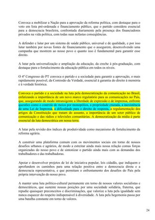 Convoca a mobilizar a Nação para a aprovação da reforma política, com destaque para o
voto em lista pré-ordenada e financiamento público, que o partido considera essencial
para a democracia brasileira, confrontada diariamente pela presença dos financiadores
privados na vida política, com todas suas nefastas conseqüências.

A defender e lutar por um sistema de saúde público, universal e de qualidade, e por isso
lutar também por novas fontes de financiamento que o assegurem, desenvolvendo uma
campanha que mostrem ao nosso povo o quanto isso é fundamental para garantir esse
direito.

A lutar pela universalização e ampliação da educação, da creche à pós-graduação, com
destaque para o fortalecimento da educação pública em todos os níveis.

O 4º Congresso do PT convoca o partido e a sociedade para garantir a aprovação, o mais
rapidamente possível, da Comissão da Verdade, essencial à garantia do direito à memória
e à verdade histórica.

Convoca o partido e a sociedade na luta pela democratização da comunicação no Brasil,
enfatizando a importância de um novo marco regulatório para as comunicações no País,
que, assegurando de modo intransigente a liberdade de expressão e de imprensa, enfrente
questões como o controle de meios por monopólios, a propriedade cruzada, a inexistência
de uma Lei de Imprensa, a dificuldade para o direito de resposta, a regulamentação dos
artigos da Constituição que tratam do assunto, a importância de um setor público de
comunicação e das rádios e televisões comunitárias. A democratização da mídia é parte
essencial da luta democrática em nossa terra.

A lutar pela revisão dos índices de produtividade como mecanismo de fortalecimento da
reforma agrária.

A construir uma plataforma comum com os movimentos sociais em torno de nossos
desafios urbanos e agrários, de modo a estreitar ainda mais nossa relação comas forças
organizadas do nosso povo e de sintonizar o partido ainda mais com as demandas dos
trabalhadores e das trabalhadoras.

Apoiar e desenvolver projetos de lei de iniciativa popular, leis cidadãs, que indiquem e
aprofundem os caminhos para uma relação positiva entre a democracia direta e a
democracia representativa, e que permitam o enfrentamento dos desafios do País pela
própria intervenção do nosso povo.

A manter uma luta político-cultural permanente em torno de nossos valores socialistas e
democráticos, que sustente nossas posições por uma sociedade solidária, fraterna, que
repudie quaisquer preconceitos e discriminações, que valorize a luta pela igualdade sem
nunca esquecer do respeito indispensável à diversidade. A luta pela hegemonia passa por
uma batalha constante em torno de valores.


                                                                                           24
 