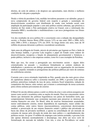 direitos, do corte de salários e do desprezo aos aposentados, mais direitos e melhores
condições de vida para a população.

Desde a vitória do presidente Lula, medidas inovadoras passaram a ser adotadas, graças à
nova compreensão do governo federal com respeito à geração e sustentação do
desenvolvimento econômico com distribuição de renda, com inclusão social, com
ampliação da participação popular e com uma política externa soberana, que priorizou a
América do Sul, tendo o País participação criativa na Unasul, com a valorização dos
chamados BRICs, reconhecidos o multilateralismo e um novo protagonismo nos fóruns
internacionais.

Um dos resultados da nova política foi o crescimento com a redução das desigualdades
sociais: o Produto Interno Bruto (PIB) cresceu 3,5% ao ano entre 2003 e 2006; 4,6%
entre 2006 e 2010; e alcançou 7,5% em 2010. Ao longo destes oito anos, mais de 30
milhões de pessoas deixaram a pobreza e ascenderam socialmente.

Após anos de pilhagem do Estado, através de privatarias que legaram ao País o fardo de
uma herança maldita, o governo Lula resgatou o papel do Estado como indutor do
desenvolvimento, recuperou a função do planejamento governamental e fortaleceu o
poder público, inclusive o das empresas estatais, como foi o caso exemplar da Petrobras.

Mais que isso, fez cessar a perseguição aos movimentos sociais – alguns deles
criminalizados no passado --, reconheceu formalmente as centrais sindicais de
trabalhadores e promoveu um diálogo permanente com as organizações do movimento
sindical e popular, tornando-os protagonistas das políticas públicas por meio de centenas
de conferências setoriais.

Coerente com a nova orientação imprimida ao País, quando uma das mais graves crises
do capitalismo abateu-se sobre a economia mundial, em 2008, o governo Lula adotou
políticas anticíclicas (redução da taxa de juros, renúncia fiscal temporária, redução do
compulsório dos bancos, entre outras), que evitaram a contaminação da nossa economia
pelos efeitos nefastos provenientes do exterior.

O Brasil foi um dos últimos países a sentir os efeitos da crise e com certeza assegurou um
menor custo social e econômico entre as nações do mundo. Para isso concorreram vários
fatores que destoaram das políticas hegemônicas nos países do hemisfério norte, que
comprometeram fortemente suas economias nacionais para preservar os interesses do
sistema financeiro em crise. No Brasil, além de reservas internacionais acumuladas,
menor endividamento externo, menor dependência de exportações, maior solidez das
contas públicas, entre outros fatores macroeconômicos, concorreram decisivamente
também: a preservação de um sistema financeiro estatal e público não privatizado na
bacia das almas da privataria neoliberal, a aposta na consolidação de um mercado de
consumo de massas pela elevação da renda dos mais pobres e o aprofundamento das
políticas sociais. Ao gerar 15 milhões de empregos com carteira assinada, o governo Lula
não apenas diminuiu acentuadamente o desemprego, mas abriu um novo ciclo de
formalização do mercado de trabalho. Com isto, a crise da Previdência vai sendo

                                                                                             3
 