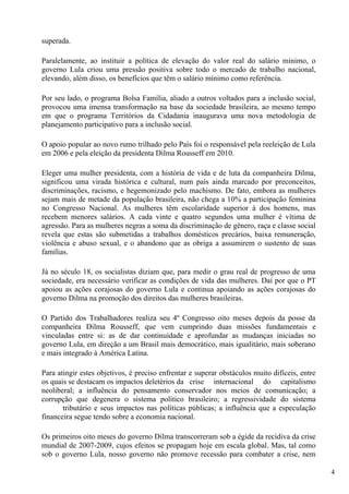 superada.

Paralelamente, ao instituir a política de elevação do valor real do salário mínimo, o
governo Lula criou uma pressão positiva sobre todo o mercado de trabalho nacional,
elevando, além disso, os benefícios que têm o salário mínimo como referência.

Por seu lado, o programa Bolsa Família, aliado a outros voltados para a inclusão social,
provocou uma imensa transformação na base da sociedade brasileira, ao mesmo tempo
em que o programa Territórios da Cidadania inaugurava uma nova metodologia de
planejamento participativo para a inclusão social.

O apoio popular ao novo rumo trilhado pelo País foi o responsável pela reeleição de Lula
em 2006 e pela eleição da presidenta Dilma Rousseff em 2010.

Eleger uma mulher presidenta, com a história de vida e de luta da companheira Dilma,
significou uma virada histórica e cultural, num país ainda marcado por preconceitos,
discriminações, racismo, e hegemonizado pelo machismo. De fato, embora as mulheres
sejam mais de metade da população brasileira, não chega a 10% a participação feminina
no Congresso Nacional. As mulheres têm escolaridade superior à dos homens, mas
recebem menores salários. A cada vinte e quatro segundos uma mulher é vítima de
agressão. Para as mulheres negras a soma da discriminação de gênero, raça e classe social
revela que estas são submetidas a trabalhos domésticos precários, baixa remuneração,
violência e abuso sexual, e o abandono que as obriga a assumirem o sustento de suas
famílias.

Já no século 18, os socialistas diziam que, para medir o grau real de progresso de uma
sociedade, era necessário verificar as condições de vida das mulheres. Daí por que o PT
apoiou as ações corajosas do governo Lula e continua apoiando as ações corajosas do
governo Dilma na promoção dos direitos das mulheres brasileiras.

O Partido dos Trabalhadores realiza seu 4º Congresso oito meses depois da posse da
companheira Dilma Rousseff, que vem cumprindo duas missões fundamentais e
vinculadas entre si: as de dar continuidade e aprofundar as mudanças iniciadas no
governo Lula, em direção a um Brasil mais democrático, mais igualitário, mais soberano
e mais integrado à América Latina.

Para atingir estes objetivos, é preciso enfrentar e superar obstáculos muito difíceis, entre
os quais se destacam os impactos deletérios da crise internacional do capitalismo
neoliberal; a influência do pensamento conservador nos meios de comunicação; a
corrupção que degenera o sistema político brasileiro; a regressividade do sistema
       tributário e seus impactos nas políticas públicas; a influência que a especulação
financeira segue tendo sobre a economia nacional.

Os primeiros oito meses do governo Dilma transcorreram sob a égide da recidiva da crise
mundial de 2007-2009, cujos efeitos se propagam hoje em escala global. Mas, tal como
sob o governo Lula, nosso governo não promove recessão para combater a crise, nem

                                                                                               4
 
