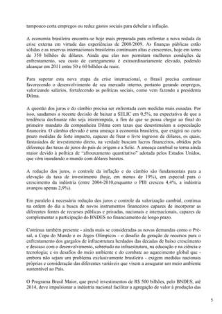 tampouco corta empregos ou reduz gastos sociais para debelar a inflação.

A economia brasileira encontra-se hoje mais preparada para enfrentar a nova rodada da
crise externa em virtude das experiências de 2008/2009. As finanças públicas estão
sólidas e as reservas internacionais brasileiras continuam altas e crescentes, hoje em torno
de 350 bilhões de dólares. Ainda que elas nos permitam melhores condições de
enfrentamento, seu custo de carregamento é extraordinariamente elevado, podendo
alcançar em 2011 entre 50 e 60 bilhões de reais.

Para superar esta nova etapa da crise internacional, o Brasil precisa continuar
favorecendo o desenvolvimento de seu mercado interno, portanto gerando empregos,
valorizando salários, fortalecendo as políticas sociais, como vem fazendo a presidenta
Dilma.

A questão dos juros e do câmbio precisa ser enfrentada com medidas mais ousadas. Por
isso, saudamos a recente decisão de baixar a SELIC em 0,5%, na expectativa de que a
tendência declinante não seja interrompida, a fim de que se possa chegar ao final do
primeiro mandato da companheira Dilma com taxas que desestimulem a especulação
financeira. O câmbio elevado é uma ameaça à economia brasileira, que exigirá no curto
prazo medidas de forte impacto, capazes de frear o livre ingresso de dólares, os quais,
fantasiados de investimento direto, na verdade buscam lucros financeiros, obtidos pela
diferença das taxas de juros do país de origem e a Selic. A ameaça cambial se torna ainda
maior devido à política de “afrouxamento quantitativo” adotada pelos Estados Unidos,
que vêm inundando o mundo com dólares baratos.

A redução dos juros, o controle da inflação e do câmbio são fundamentais para a
elevação da taxa de investimento (hoje, em menos de 19%), em especial para o
crescimento da indústria (entre 2004-2010,enquanto o PIB cresceu 4,4%, a indústria
avançou apenas 2,9%).

Em paralelo à necessária redução dos juros e controle da valorização cambial, continua
na ordem do dia a busca de novos instrumentos financeiros capazes de incorporar as
diferentes fontes de recursos públicas e privadas, nacionais e internacionais, capazes de
complementar a participação do BNDES no financiamento de longo prazo.

Continua também presente - ainda mais se consideradas as novas demandas como o Pré-
sal, a Copa do Mundo e os Jogos Olímpicos - o desafio da geração de recursos para o
enfrentamento dos gargalos de infraestrutura herdados das décadas de baixo crescimento
e descaso com o desenvolvimento, sobretudo na infraestrutura, na educação e na ciência e
tecnologia; e os desafios do meio ambiente e do combate ao aquecimento global que -
embora não sejam um problema exclusivamente brasileiro - exigem medidas nacionais
próprias e consideração das diferentes variáveis que visem a assegurar um meio ambiente
sustentável ao País.

O Programa Brasil Maior, que prevê investimentos de R$ 500 bilhões, pelo BNDES, até
2014, deve impulsionar a indústria nacional facilitar a agregação de valor à produção das

                                                                                               5
 
