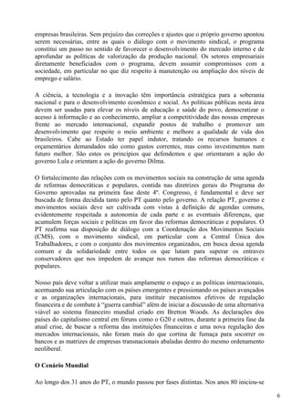 empresas brasileiras. Sem prejuízo das correções e ajustes que o próprio governo apontou
serem necessárias, entre as quais o diálogo com o movimento sindical, o programa
constitui um passo no sentido de favorecer o desenvolvimento do mercado interno e de
aprofundar as políticas de valorização da produção nacional. Os setores empresariais
diretamente beneficiados com o programa, devem assumir compromissos com a
sociedade, em particular no que diz respeito à manutenção ou ampliação dos níveis de
emprego e salário.

A ciência, a tecnologia e a inovação têm importância estratégica para a soberania
nacional e para o desenvolvimento econômico e social. As políticas públicas nesta área
devem ser usadas para elevar os níveis de educação e saúde do povo, democratizar o
acesso à informação e ao conhecimento, ampliar a competitividade das nossas empresas
frente ao mercado internacional, expandir postos de trabalho e promover um
desenvolvimento que respeite o meio ambiente e melhore a qualidade de vida dos
brasileiros. Cabe ao Estado ter papel indutor, tratando os recursos humanos e
orçamentários demandados não como gastos correntes, mas como investimentos num
futuro melhor. São estes os princípios que defendemos e que orientaram a ação do
governo Lula e orientam a ação do governo Dilma.

O fortalecimento das relações com os movimentos sociais na construção de uma agenda
de reformas democráticas e populares, contida nas diretrizes gerais do Programa do
Governo aprovadas na primeira fase deste 4º. Congresso, é fundamental e deve ser
buscada de forma decidida tanto pelo PT quanto pelo governo. A relação PT, governo e
movimentos sociais deve ser cultivada com vistas à definição de agendas comuns,
evidentemente respeitada a autonomia de cada parte e as eventuais diferenças, que
acumulem forças sociais e políticas em favor das reformas democráticas e populares. O
PT reafirma sua disposição de diálogo com a Coordenação dos Movimentos Sociais
(CMS), com o movimento sindical, em particular com a Central Única dos
Trabalhadores, e com o conjunto dos movimentos organizados, em busca dessa agenda
comum e da solidariedade entre todos os que lutam para superar os entraves
conservadores que nos impedem de avançar nos rumos das reformas democráticas e
populares.

Nosso país deve voltar a utilizar mais amplamente o espaço e as políticas internacionais,
acentuando sua articulação com os países emergentes e pressionando os países avançados
e as organizações internacionais, para instituir mecanismos efetivos de regulação
financeira e de combate à “guerra cambial” além de iniciar a discussão de uma alternativa
viável ao sistema financeiro mundial criado em Bretton Woods. As declarações dos
países do capitalismo central em fóruns como o G20 e outros, durante a primeira fase da
atual crise, de buscar a reforma das instituições financeiras e uma nova regulação dos
mercados internacionais, não foram mais do que cortina de fumaça para socorrer os
bancos e as matrizes de empresas transnacionais abaladas dentro do mesmo ordenamento
neoliberal.

O Cenário Mundial

Ao longo dos 31 anos do PT, o mundo passou por fases distintas. Nos anos 80 iniciou-se

                                                                                            6
 
