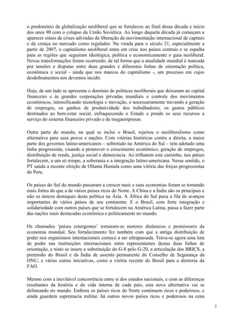 o predomínio da globalização neoliberal que se fortaleceu ao final dessa década e início
dos anos 90 com o colapso da União Soviética. Ao longo daquela década já começam a
aparecer sinais de crises advindas da liberação da movimentação internacional de capitais
e da crença no mercado como regulador. Na virada para o século 21, especialmente a
partir de 2007, o capitalismo neoliberal entra em crise nos países centrais e se espalha
para as regiões que seguiram ideológica, política e economicamente o guia neoliberal.
Novas transformações foram ocorrendo, de tal forma que a atualidade mundial é marcada
por tensões e disputas entre duas grandes e diferentes linhas de orientação política,
econômica e social - ainda que nos marcos do capitalismo -, um processo em cujos
desdobramentos nós devemos incidir.

Hoje, de um lado se apresenta o domínio de políticas neoliberais que deixaram ao capital
financeiro e às grandes corporações privadas mundiais o controle dos movimentos
econômicos, intensificando tecnologia e inovação, e necessariamente travando a geração
de empregos, os ganhos de produtividade dos trabalhadores, os gastos públicos
destinados ao bem-estar social, enfraquecendo o Estado e pondo os seus recursos a
serviço do sistema financeiro privado e de megaempresas.

Outra parte do mundo, na qual se inclui o Brasil, rejeitou o neoliberalismo como
alternativa para seus povos e nações. Com vitórias históricas contra a direita, a maior
parte dos governos latino-americanos – sobretudo na América do Sul – tem adotado uma
linha progressista, visando a promover o crescimento econômico, geração de empregos,
distribuição de renda, justiça social e democracia. Ao trilharem este caminho, tais países
fortalecem, a um só tempo, a soberania e a integração latino-americana. Nesse sentido, o
PT saúda a recente eleição de Ollanta Humala como uma vitória das forças progressistas
do Peru.

Os países do Sul do mundo passaram a crescer mais e suas economias foram se tornando
mais fortes do que a de vários países ricos do Norte. A China e a Índia são os principais e
não os únicos destaques desta política na Ásia. A África do Sul puxa a fila de avanços
importantes de vários países de seu continente. E o Brasil, com forte integração e
solidariedade com outros países que se fortalecem na América Latina, passa a fazer parte
das nações mais destacadas econômica e politicamente no mundo.

Os chamados ‘países emergentes’ tornaram-se motores dinâmicos e promissores da
economia mundial. Seu fortalecimento fez também com que a antiga distribuição de
poder nos organismos internacionais comece a ser ultrapassada. Trava-se agora uma luta
de poder nas instituições internacionais entre representantes destas duas linhas de
orientação, e nisto se insere a substituição do G-8 pelo G-20, a articulação dos BRICS, a
pretensão do Brasil e da Índia de assento permanente do Conselho de Segurança da
ONU, e várias outras iniciativas, como a vitória recente do Brasil para a diretoria da
FAO.

Mesmo com a inevitável concorrência entre si dos estados nacionais, e com as diferenças
resultantes da história e da vida interna de cada país, esta nova alternativa vai se
delineando no mundo. Embora os países ricos do Norte continuem ricos e poderosos, e
ainda guardem supremacia militar, há outros novos países ricos e poderosos na cena

                                                                                              7
 