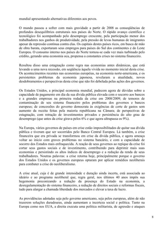 mundial apresentando alternativas diferentes aos povos.

O mundo passou a sofrer com mais gravidade a partir de 2008 as conseqüências de
profundos desequilíbrios estruturais nos países do Norte. O rápido avanço científico e
tecnológico foi acompanhado pelo desemprego crescente, pela participação menor dos
trabalhadores nos ganhos de produtividade, pela pressão de levas humanas de imigrantes
apesar da repressão contínua contra elas. Os capitais destes países ricos, em busca de mão
de obra barata, exportaram seus empregos para países do Sul dos continentes e do Leste
Europeu. O consumo interno nos países do Norte tornou-se cada vez mais turbinado pelo
crédito, gerando uma economia oca, propensa a constantes crises no sistema financeiro.

Resultou disso uma estagnação como regra nas economias antes dinâmicas, que está
levando a uma nova recessão, em seqüência àquela vivida no momento inicial desta crise.
Os acontecimentos recentes nas economias européias, na economia norte-americana, e os
persistentes problemas da economia japonesa, revelaram a atualidade, novos
desdobramentos e perspectivas desta crise que não foi debelada pelas ações dos governos.

Os Estados Unidos, a principal economia mundial, padecem agora de dúvidas sobre a
capacidade de pagamento em dia da sua dívida pública elevada com o socorro aos bancos
e a grandes empresas na primeira rodada da crise em 2008/2009; de temores de
contaminação de seu sistema financeiro pelos problemas dos governos e bancos
europeus; de concessões do governo democrata às exigências de corte de gastos sem
aumento da receita feitas pela maioria republicana na Câmara; de perspectivas de
estagnação, com retração de investimentos privados e persistência do alto grau de
desemprego (que antes da crise girava pelos 6% e que agora ultrapassa os 9%).

Na Europa, vários governos de países em crise estão impossibilitados de quitar sua dívida
pública e tiveram que ser socorridos pelo Banco Central Europeu. Lá também, a crise
financeira que era privada se transformou em crise da dívida pública, e agora ameaça
voltar ao início com graves problemas no sistema bancário, e com a capacidade de
socorro dos Estados mais enfraquecida. A reação de seus governos ao repique da crise foi
cortar seus gastos sociais e de investimento, contribuindo para deprimir mais suas
economias e persistindo os altos índices de desemprego e a redução da renda de seus
trabalhadores. Noutras palavras: a crise retorna hoje, principalmente porque o governo
dos Estados Unidos e os governos europeus optaram por aplicar remédios neoliberais
para combater a crise do neoliberalismo.

A crise atual, cuja é de grande intensidade e duração ainda incerta, está associada ao
ideário e ao programa neoliberal que, regra geral, nos últimos 40 anos impôs sua
hegemonia preconizando a redução da presença do Estado na economia, a
desregulamentação do sistema financeiro, a redução de direitos sociais e reformas fiscais,
tudo para alargar a chamada liberdade dos mercados e elevar a taxa de lucro.

As providências adotadas seja pelo governo americano, seja pelos europeus, além de não
trazerem soluções duradouras, ainda aumentam a incerteza social e política. Tanto na
Europa como nos EUA, a direita executa uma política militarista, de agressão e ataques

                                                                                             8
 