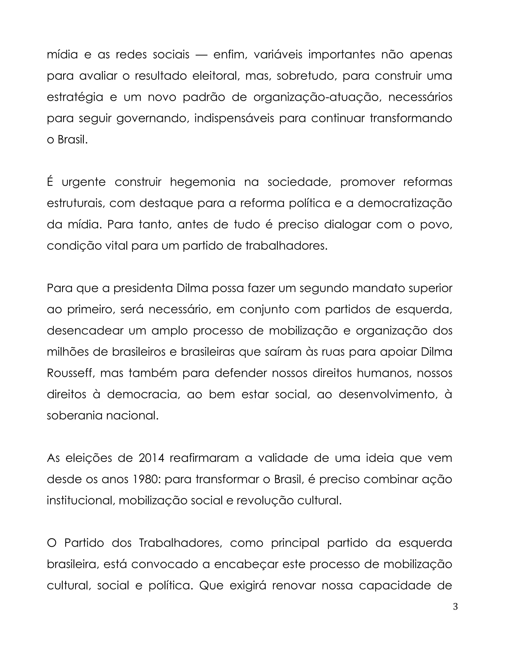 3 
mídia e as redes sociais — enfim, variáveis importantes não apenas para avaliar o resultado eleitoral, mas, sobretudo, para construir uma estratégia e um novo padrão de organização-atuação, necessários para seguir governando, indispensáveis para continuar transformando o Brasil. 
É urgente construir hegemonia na sociedade, promover reformas estruturais, com destaque para a reforma política e a democratização da mídia. Para tanto, antes de tudo é preciso dialogar com o povo, condição vital para um partido de trabalhadores. 
Para que a presidenta Dilma possa fazer um segundo mandato superior ao primeiro, será necessário, em conjunto com partidos de esquerda, desencadear um amplo processo de mobilização e organização dos milhões de brasileiros e brasileiras que saíram às ruas para apoiar Dilma Rousseff, mas também para defender nossos direitos humanos, nossos direitos à democracia, ao bem estar social, ao desenvolvimento, à soberania nacional. 
As eleições de 2014 reafirmaram a validade de uma ideia que vem desde os anos 1980: para transformar o Brasil, é preciso combinar ação institucional, mobilização social e revolução cultural. 
O Partido dos Trabalhadores, como principal partido da esquerda brasileira, está convocado a encabeçar este processo de mobilização cultural, social e política. Que exigirá renovar nossa capacidade de  