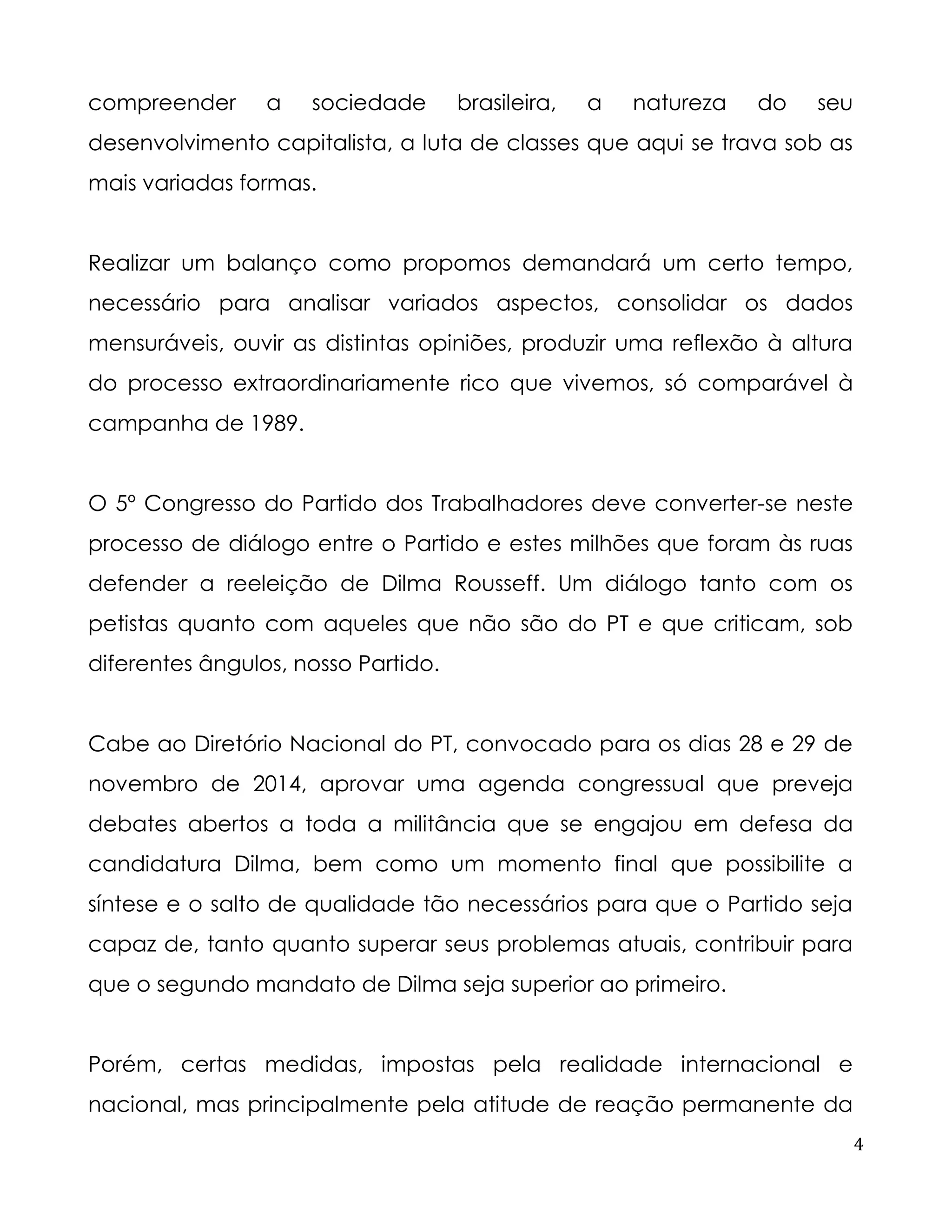 4 
compreender a sociedade brasileira, a natureza do seu desenvolvimento capitalista, a luta de classes que aqui se trava sob as mais variadas formas. 
Realizar um balanço como propomos demandará um certo tempo, necessário para analisar variados aspectos, consolidar os dados mensuráveis, ouvir as distintas opiniões, produzir uma reflexão à altura do processo extraordinariamente rico que vivemos, só comparável à campanha de 1989. 
O 5º Congresso do Partido dos Trabalhadores deve converter-se neste processo de diálogo entre o Partido e estes milhões que foram às ruas defender a reeleição de Dilma Rousseff. Um diálogo tanto com os petistas quanto com aqueles que não são do PT e que criticam, sob diferentes ângulos, nosso Partido. 
Cabe ao Diretório Nacional do PT, convocado para os dias 28 e 29 de novembro de 2014, aprovar uma agenda congressual que preveja debates abertos a toda a militância que se engajou em defesa da candidatura Dilma, bem como um momento final que possibilite a síntese e o salto de qualidade tão necessários para que o Partido seja capaz de, tanto quanto superar seus problemas atuais, contribuir para que o segundo mandato de Dilma seja superior ao primeiro. 
Porém, certas medidas, impostas pela realidade internacional e nacional, mas principalmente pela atitude de reação permanente da  