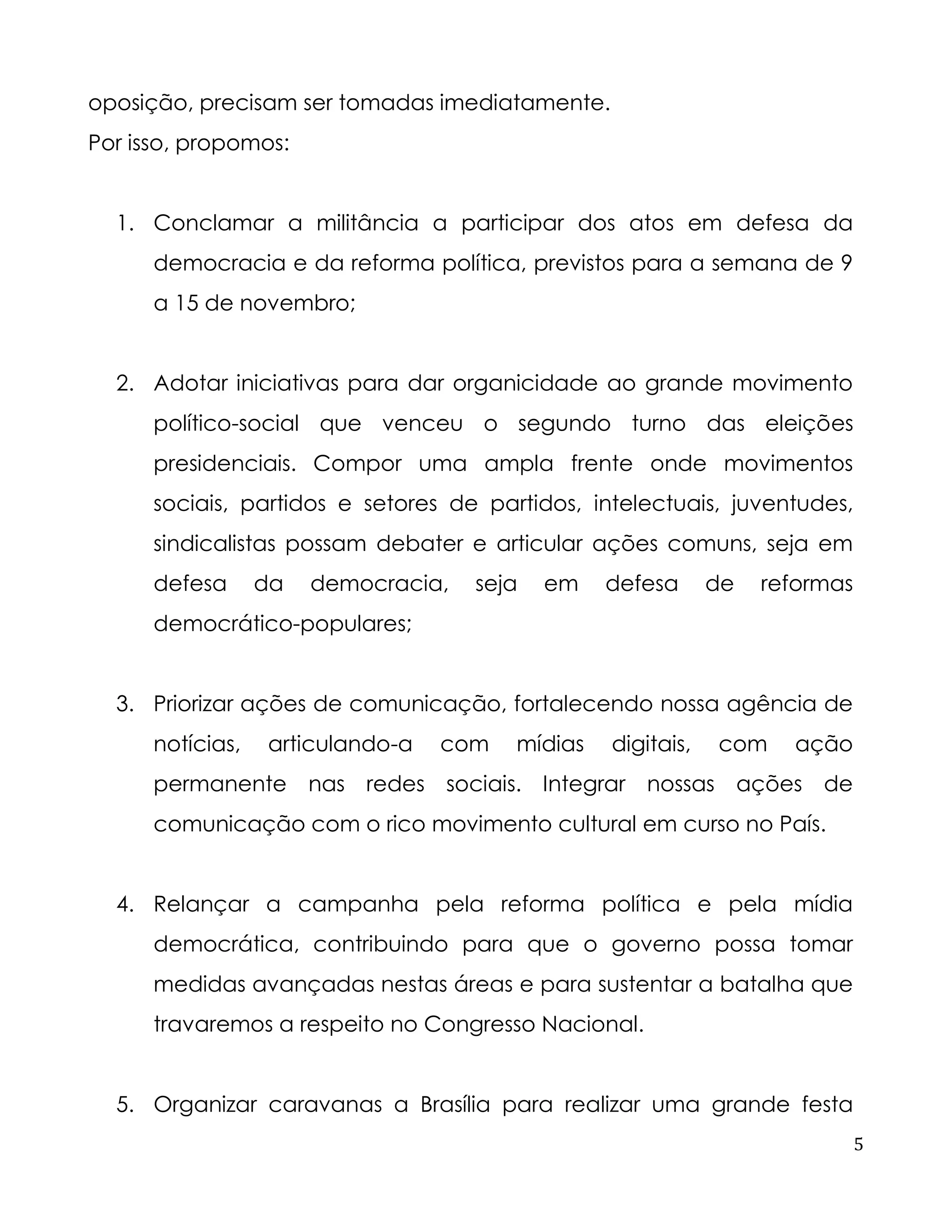5 
oposição, precisam ser tomadas imediatamente. 
Por isso, propomos: 
1. Conclamar a militância a participar dos atos em defesa da democracia e da reforma política, previstos para a semana de 9 a 15 de novembro; 
2. Adotar iniciativas para dar organicidade ao grande movimento político-social que venceu o segundo turno das eleições presidenciais. Compor uma ampla frente onde movimentos sociais, partidos e setores de partidos, intelectuais, juventudes, sindicalistas possam debater e articular ações comuns, seja em defesa da democracia, seja em defesa de reformas democrático-populares; 
3. Priorizar ações de comunicação, fortalecendo nossa agência de notícias, articulando-a com mídias digitais, com ação permanente nas redes sociais. Integrar nossas ações de comunicação com o rico movimento cultural em curso no País. 
4. Relançar a campanha pela reforma política e pela mídia democrática, contribuindo para que o governo possa tomar medidas avançadas nestas áreas e para sustentar a batalha que travaremos a respeito no Congresso Nacional. 
5. Organizar caravanas a Brasília para realizar uma grande festa  