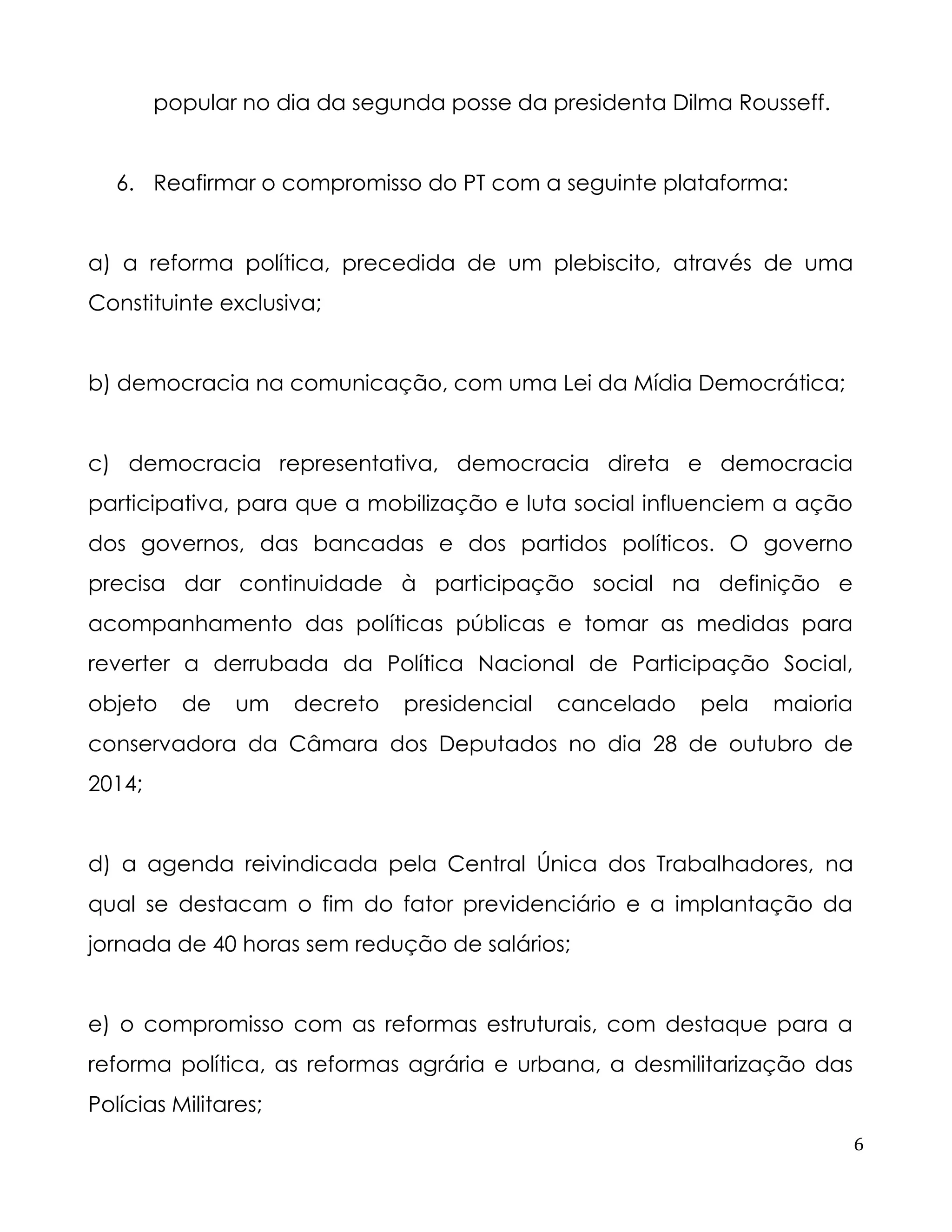 6 
popular no dia da segunda posse da presidenta Dilma Rousseff. 
6. Reafirmar o compromisso do PT com a seguinte plataforma: 
a) a reforma política, precedida de um plebiscito, através de uma Constituinte exclusiva; 
b) democracia na comunicação, com uma Lei da Mídia Democrática; 
c) democracia representativa, democracia direta e democracia participativa, para que a mobilização e luta social influenciem a ação dos governos, das bancadas e dos partidos políticos. O governo precisa dar continuidade à participação social na definição e acompanhamento das políticas públicas e tomar as medidas para reverter a derrubada da Política Nacional de Participação Social, objeto de um decreto presidencial cancelado pela maioria conservadora da Câmara dos Deputados no dia 28 de outubro de 2014; 
d) a agenda reivindicada pela Central Única dos Trabalhadores, na qual se destacam o fim do fator previdenciário e a implantação da jornada de 40 horas sem redução de salários; 
e) o compromisso com as reformas estruturais, com destaque para a reforma política, as reformas agrária e urbana, a desmilitarização das Polícias Militares;  