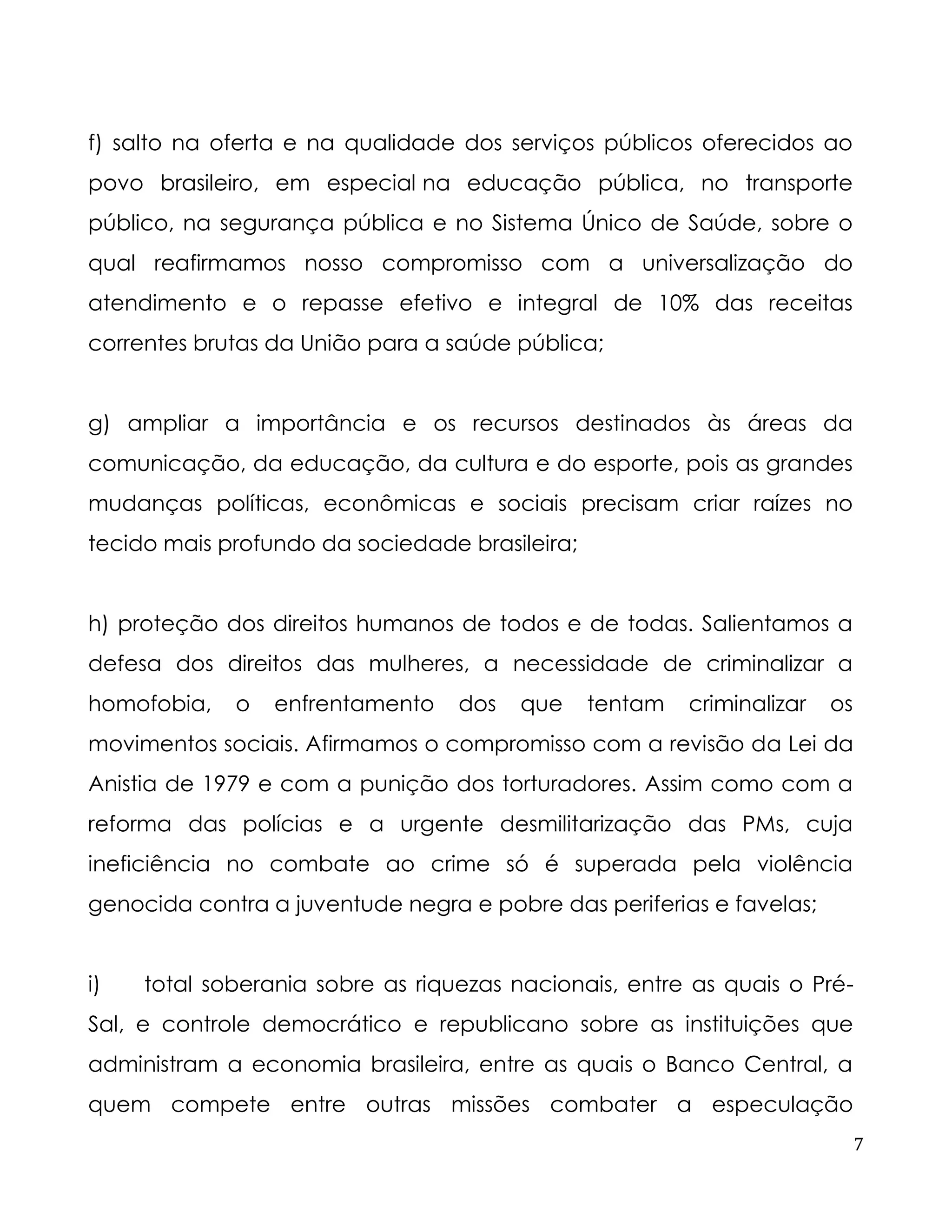 7 
f) salto na oferta e na qualidade dos serviços públicos oferecidos ao povo brasileiro, em especial na educação pública, no transporte público, na segurança pública e no Sistema Único de Saúde, sobre o qual reafirmamos nosso compromisso com a universalização do atendimento e o repasse efetivo e integral de 10% das receitas correntes brutas da União para a saúde pública; 
g) ampliar a importância e os recursos destinados às áreas da comunicação, da educação, da cultura e do esporte, pois as grandes mudanças políticas, econômicas e sociais precisam criar raízes no tecido mais profundo da sociedade brasileira; 
h) proteção dos direitos humanos de todos e de todas. Salientamos a defesa dos direitos das mulheres, a necessidade de criminalizar a homofobia, o enfrentamento dos que tentam criminalizar os movimentos sociais. Afirmamos o compromisso com a revisão da Lei da Anistia de 1979 e com a punição dos torturadores. Assim como com a reforma das polícias e a urgente desmilitarização das PMs, cuja ineficiência no combate ao crime só é superada pela violência genocida contra a juventude negra e pobre das periferias e favelas; 
i) total soberania sobre as riquezas nacionais, entre as quais o Pré- Sal, e controle democrático e republicano sobre as instituições que administram a economia brasileira, entre as quais o Banco Central, a quem compete entre outras missões combater a especulação  