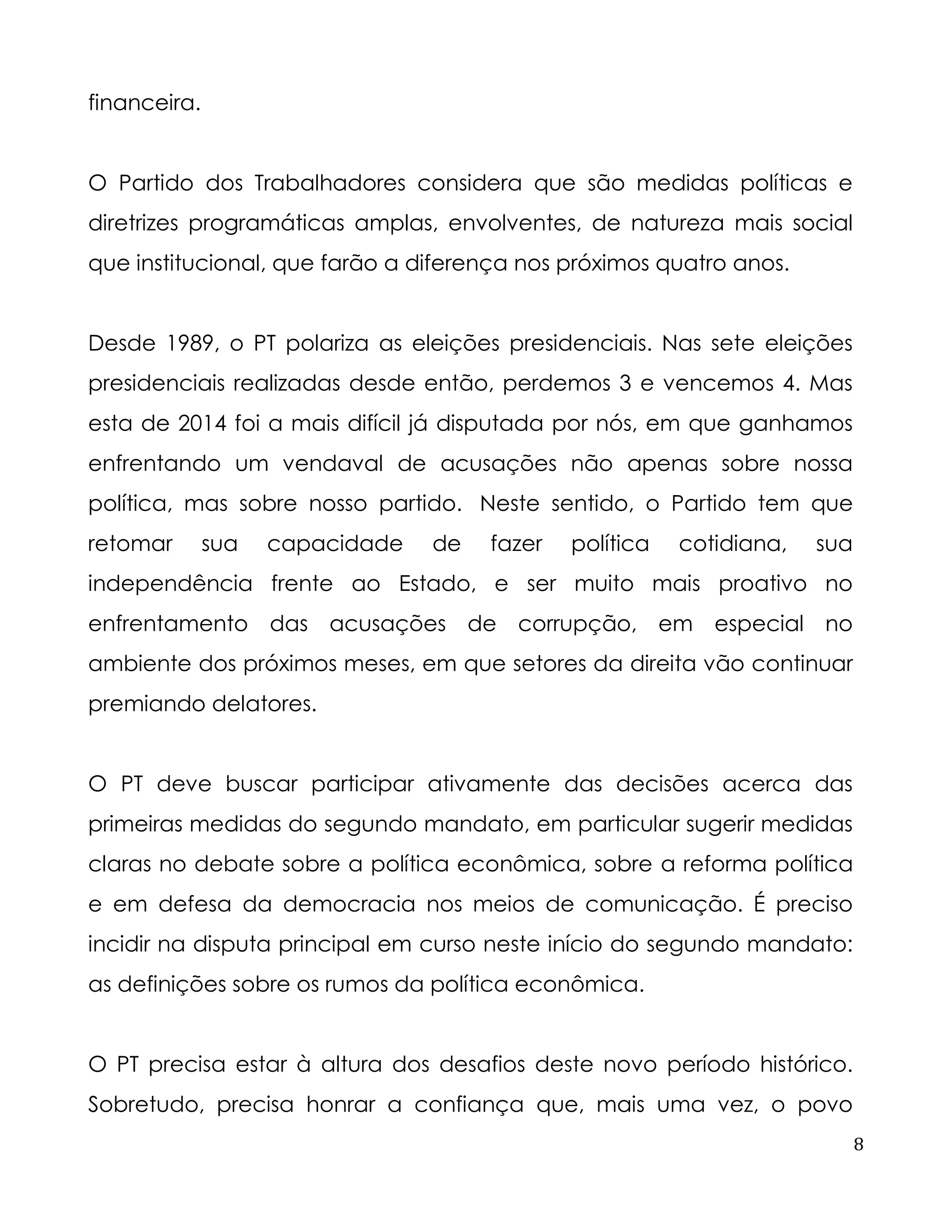 8 
financeira. 
O Partido dos Trabalhadores considera que são medidas políticas e diretrizes programáticas amplas, envolventes, de natureza mais social que institucional, que farão a diferença nos próximos quatro anos. 
Desde 1989, o PT polariza as eleições presidenciais. Nas sete eleições presidenciais realizadas desde então, perdemos 3 e vencemos 4. Mas esta de 2014 foi a mais difícil já disputada por nós, em que ganhamos enfrentando um vendaval de acusações não apenas sobre nossa política, mas sobre nosso partido. Neste sentido, o Partido tem que retomar sua capacidade de fazer política cotidiana, sua independência frente ao Estado, e ser muito mais proativo no enfrentamento das acusações de corrupção, em especial no ambiente dos próximos meses, em que setores da direita vão continuar premiando delatores. 
O PT deve buscar participar ativamente das decisões acerca das primeiras medidas do segundo mandato, em particular sugerir medidas claras no debate sobre a política econômica, sobre a reforma política e em defesa da democracia nos meios de comunicação. É preciso incidir na disputa principal em curso neste início do segundo mandato: as definições sobre os rumos da política econômica. 
O PT precisa estar à altura dos desafios deste novo período histórico. Sobretudo, precisa honrar a confiança que, mais uma vez, o povo  