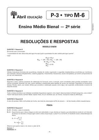 – 1 –
RESOLUÇÕES E RESPOSTAS
MODELO ENEM
QUESTÃO 1: Resposta B
De acordo com o enunciado:
“a quantidade de calor absorvida pela água fria seja igual à quantidade de calor cedida pela água quente”.
Logo:
|QAQ| = |QAF|
MAQ ⋅ 1 ⋅ |(30 – 70)| = MAF ⋅ 1 ⋅ |(30 – 25)|
40 ⋅ MAQ = 5 ⋅ MAF
MAQ
MAF
= 0,125
QUESTÃO 2: Resposta C
Células musculares humanas são eucarióticas, dotadas de núcleo organizado e organelas citoplasmáticas envolvidas por membrana
(por exemplo: retículo endoplasmático, sistema golgiense, mitocôndrias, lisossomos), exceto cloroplastos, por serem componentes de
um ser vivo heterótrofo.
QUESTÃO 3: Resposta D
Segundo o texto, práticas populares de celebração do Carnaval, como o entrudo, eram concebidas pelas grandes sociedades como
menos civilizadas, devendo, por isso, serem abolidas e substituídas pelos desfiles de carros, por exemplo, inspirados no Carnaval de
Veneza. Revela, assim, seu caráter elitista que concebia a celebração popular como algo a ser superado, evidenciando o cenário de
disputas sociais.
QUESTÃO 4: Resposta A
Toda a mistura de falas e as múltiplas variedades linguísticas sugerem uma origem desconjuntada do Brasil (preguntou, sois cristão?
Teterê Tetê Quizá Quecê, Canhem Babá). Apesar disso, há um resultado que, ao menos, incorporou todas as diferenças.
QUESTÃO 5: Resposta B
A obra Os sertões (1902), de Euclides da Cunha, não trata da urbanização do Rio de Janeiro — de fato levada a efeito naquela época.
FÍSICA
QUESTÃO 6: Resposta E
A e D –	Erradas: o peso é constante.
B e C –	 Suponhamos que o bloco chegue ao solo com velocidade v e que, devido ao impacto, sua velocidade se anule em um intervalo
de tempo Δt. Durante o choque agem sobre o bloco duas forças: o peso P e a normal N. A resultante causa a desaceleração do
bloco:
N – P = m
0 – v
Δt
N = m
(g +
v
Δt)
Observe que quanto maior o Δt, menor o valor de N.
Semana: 7
Habilidade: 20
P-3 • TIPO M-6
Ensino Médio Bienal — 2a série
834163014
 
