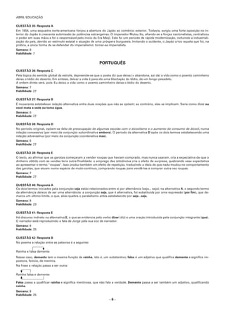 ABRIL EDUCAÇÃO
– 6 –
QUESTÃO 35: Resposta A
Em 1854, uma esquadra norte-americana forçou a abertura do Japão ao comércio exterior. Todavia, surgiu uma forte oposição no in-
terior do Japão à crescente submissão às potências estrangeiras. O imperador Mutsu Ito, aliando-se a forças nacionalistas, centralizou
o poder em suas mãos e foi o responsável pelo início da Era Meiji. Este foi um período de rápida modernização, incluindo a industriali-
zação do país, devido ao estímulo estatal e atuação de uma próspera burguesia. Imitando o ocidente, o Japão criou aquela que foi, na
prática, a única forma de se defender do imperialismo: tornar-se imperialista.
Semana: 8
Habilidade: 7
PORTUGUÊS
QUESTÃO 36: Resposta C
Pela lógica do sentido global da estrofe, depreende-se que o poeta diz que deixa (= abandona, sai da) a vida como o poento caminheiro
deixa o tédio do deserto. Em síntese, deixar a vida é para ele uma libertação do tédio, de um longo pesadelo.
A ordem direta será, pois: Eu deixo a vida como o poento caminheiro deixa o tédio do deserto.
Semana: 7
Habilidade: 27
QUESTÃO 37: Resposta B
É incoerente estabelecer relação alternativa entre duas orações que não se opõem; ao contrário, elas se implicam. Seria como dizer ou
você mata a sede ou toma água.
Semana: 6
Habilidade: 27
QUESTÃO 38: Resposta D
No período original, opõem-se falta de preocupação de algumas escolas com o alcoolismo e o aumento do consumo de álcool, numa
relação concessiva (por meio da conjunção subordinativa embora). O período da alternativa D opõe os dois termos estabelecendo uma
relação adversativa (por meio da conjunção coordenativa mas).
Semana: 6
Habilidade: 27
QUESTÃO 39: Resposta E
O texto, ao afirmar que as garotas começaram a vender roupas que haviam comprado, mas nunca usaram, cria a expectativa de que o
dinheiro obtido com as vendas teria outra finalidade: o emprego das reticências cria o efeito de surpresa, quebrando essa expectativa
ao apresentar o termo “roupas”. Isso produz também um efeito de repetição, traduzindo a ideia de que nada mudou no comportamento
das garotas, que atuam numa espécie de moto-contínuo, comprando roupas para vendê-las e comprar outra vez roupas.
Semana: 7
Habilidade: 27
QUESTÃO 40: Resposta A
Os dois termos iniciados pela conjunção seja estão relacionados entre si por alternância (seja... seja); na alternativa A, o segundo termo
da alternância deixou de ser uma alternância: a conjunção seja, que é alternativa, foi substituída por uma expressão (por fim), que de-
marca um último limite, o que, aliás quebra o paralelismo antes estabelecido por seja...seja.
Semana: 8
Habilidade: 23
QUESTÃO 41: Resposta E
Há discurso indireto na alternativa E, o que se evidencia pelo verbo dizer (diz) e uma oração introduzida pela conjunção integrante (que).
O narrador está reproduzindo a fala de Jorge pela sua voz de narrador.
Semana: 8
Habilidade: 25
QUESTÃO 42: Resposta B
No poema a relação entre as palavras é a seguinte:
Rainha e falsa demente
Nesse caso, demente tem a mesma função de rainha, isto é, um substantivo; falsa é um adjetivo que qualifica demente e significa im-
postora, fictícia, de mentira.
Na frase a relação passa a ser outra:
Rainha falsa e demente
Falsa passa a qualificar rainha e significa mentirosa, que não fala a verdade. Demente passa a ser também um adjetivo, qualificando
rainha.
Semana: 8
Habilidade: 25
 