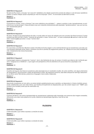 PROVA GERAL — P-3
TIPO M-6 — 06/2014
– 7 –
QUESTÃO 43: Resposta B
No texto de Ruy Castro, a locução “por causa de” estabelece uma relação causal entre as dores de cabeça e o ato de buscar assistência
médica. A mesma relação causal é expressa por meio da conjunção “como”, no enunciado da alternativa correta.
Semana: 8
Habilidade: 25
QUESTÃO 44: Resposta C
O pronome a, na frase “como a chamava” tem como referência uma atividade (“… passou a produzir à mão, domesticamente, os pró-
prios livros e os dos amigos”). Essa atividade é que vem traduzida sinteticamente pela expressão “ginástica poética”, que, por sua vez,
vem representada pelo a.
Semana: 2
Habilidade: 27
QUESTÃO 45: Resposta D
No texto, divulga-se que pesquisadores de todo o mundo estão em busca de métodos para tirar proveito das fezes humanas. É nesse
contexto que deve ser lido o trecho “maneiras de aproveitar o nosso ‘número dois’”, no qual a preposição de assume o valor de finali-
dade: maneiras para aproveitar o nosso “número dois”.
Semana: 3
Habilidade: 27
QUESTÃO 46: Resposta C
Em suas obras, Lima Barreto, Monteiro Lobato e Euclides da Cunha reagem a uma vertente literária que se caracterizava, para eles, por
uma excessiva alienação social. Assim, conduzem sua arte no sentido do engajamento político, da reflexão em torno das condições de
vida, notadamente dos menos favorecidos.
Semana: 7
Habilidade: 12
QUESTÃO 47: Resposta E
A personagem observa a situação dos “roceiros”, isto é, dos habitantes da roça, do campo. A miséria que observa não é atribuída ape-
nas à “preguiça só ou indolência”, o que sugere uma perspectiva crítica do abandono em que se encontra a população rural.
Semana: 7
Habilidade: 18
QUESTÃO 48: Resposta D
A poética de Augusto dos Anjos se caracterizou pela associação de um vocabulário erudito, de cunho científico, com alguns elementos
de coloquialismo, que promovem o efeito de estranheza no leitor. No fragmento transcrito, esse dado coloquial se restringe, basicamen-
te, ao último verso. Nos demais, predomina a linguagem mais erudita e elaborada.
Semana: 8
Habilidade: 18
QUESTÃO 49: Resposta A
Assumindo inicialmente um tom sério, os versos tendem gradativamente para o paródico, ao desconstruir o lirismo mórbido conven-
cional, substituindo-o por uma visão irônica, que focaliza principalmente os despossuídos, que não contam sequer com “1$200” para
comprar uma mortalha, tendo que ser enterrados nus.
Semana: 9
Habilidade: 13
QUESTÃO 50: Resposta E
A pintura de Renoir e de outros impressionistas se caracterizavam justamente pela imprecisão nos contornos das imagens retratadas,
oferecendo uma visão mais subjetiva do mundo, distante da representação figurativa, mais fiel ao real.
Semana: 9
Habilidade: 13
FILOSOFIA
QUESTÃO 51: Resposta D
A alternativa D é a que melhor expressa o conteúdo do texto.
Semana: 3
Habilidade: 4
QUESTÃO 52: Resposta B
A alternativa B é a que melhor expressa o conteúdo do texto.
Semana: 6
Habilidade: 4
 