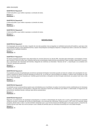 ABRIL EDUCAÇÃO
– 8 –
QUESTÃO 53: Resposta E
A alternativa E é a que melhor expressa o conteúdo do texto.
Semana: 5
Habilidade: 4
QUESTÃO 54: Resposta B
A alternativa B é a que melhor expressa o conteúdo do texto.
Semana: 4
Habilidade: 4
QUESTÃO 55: Resposta D
A alternativa D é a que melhor expressa o conteúdo do texto.
Semana: 6
Habilidade: 5
SOCIOLOGIA
QUESTÃO 56: Resposta C
A comparação dos pontos de vista a respeito de uma das questões mais arraigadas na realidade sociocultural brasileira, qual seja a das
diversidades étnicas e seus desdobramentos, expõe interpretações sociológicas díspares e antagônicas sobre a estrutura de classes e
categorias da realidade brasileira.
Semana: 7
Habilidade: 19
QUESTÃO 57: Resposta A
Os textos propostos apresentam duas descrições do universo feminino no século XIX, marcado pela submissão, acomodação e limita-
ção imposta à vida da mulher (por tradições patriarcais consolidadas desde séculos precedentes). Essa condição respondia à manuten-
ção e reprodução dos interesses dominantes, relegando às mulheres os chamados “deveres do lar”, a reprodução e os cuidados com
a família, tipicamente patriarcal.
Semana: 4
Habilidade: 21
QUESTÃO 58: Resposta A
O propalado processo de globalização econômica apresenta limitações marcantes quando se trata do cuidado com populações em pro-
cessos migratórios desde as últimas décadas do século XX. A corrida por oportunidades de trabalho e melhora das condições de vida
tem encontrado barreiras impostas por medidas governamentais e situações de discriminação sobretudo nos países mais ricos e tido
como mais civilizados.
Semana: 5
Habilidade: 21
QUESTÃO 59: Resposta B
A realidade social contemporânea expõe suas contradições ao se manifestar ora pelos movimentos sociais mobilizadores de interesses
diversos, ora pela postura individualista e alienada dos indivíduos diante dos problemas que afetam a coletividade. A hegemonia do
pensamento neoliberal tende a reforçar esta última característica.
Semana: 4
Habilidade: 21
QUESTÃO 60: Resposta E
Segundo os fundamentos da sociologia compreensiva, é correta a interpretação de acordo com a qual a racionalização da sociedade
moderna envolve o emprego de formas de identificação e de controle dos indivíduos. Pode-se tomar o CPF como um exemplo desse
processo. Sendo esse o caso, é correto também interpretar que o uso de documento de identificação é uma ação social e, enquanto tal,
implica afirmar que esse uso ocorre porque o ato é dotado de sentido para os indivíduos envolvidos em uma dada situação.
Semana: 4
Habilidade: 18
 