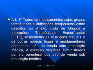 Art. 1º Todos os medicamentos cujos grupos terapêuticos e indicações terapêuticas estão descritos no Anexo: Lista de Grupos e Indicações Terapêuticas Especificadas (GITE), respeitadas as restrições textuais e de outras normas legais e regulamentares pertinentes, são de venda sem prescrição médica, a exceção daqueles administrados por via parenteral que são de venda sob prescrição médica.  