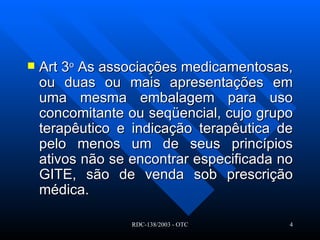 Art 3 o  As associações medicamentosas, ou duas ou mais apresentações em uma mesma embalagem para uso concomitante ou seqüencial, cujo grupo terapêutico e indicação terapêutica de pelo menos um de seus princípios ativos não se encontrar especificada no GITE, são de venda sob prescrição médica.  
