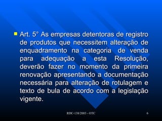 Art. 5° As empresas detentoras de registro de produtos que necessitem alteração de enquadramento na categoria  de venda para adequação a esta Resolução, deverão fazer no momento da primeira renovação apresentando a documentação necessária para alteração de rotulagem e texto de bula de acordo com a legislação vigente.   