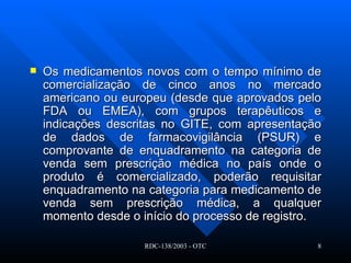 Os medicamentos novos com o tempo mínimo de comercialização de cinco anos no mercado americano ou europeu (desde que aprovados pelo FDA ou EMEA), com grupos terapêuticos e indicações descritas no GITE, com apresentação de dados de farmacovigilância (PSUR) e comprovante de enquadramento na categoria de venda sem prescrição médica no país onde o produto é comercializado, poderão requisitar enquadramento na categoria para medicamento de venda sem prescrição médica, a qualquer momento desde o início do processo de registro.   